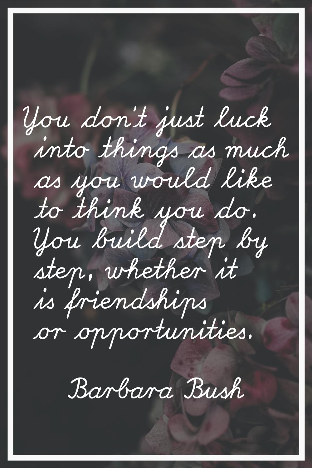 You don't just luck into things as much as you would like to think you do. You build step by step, 