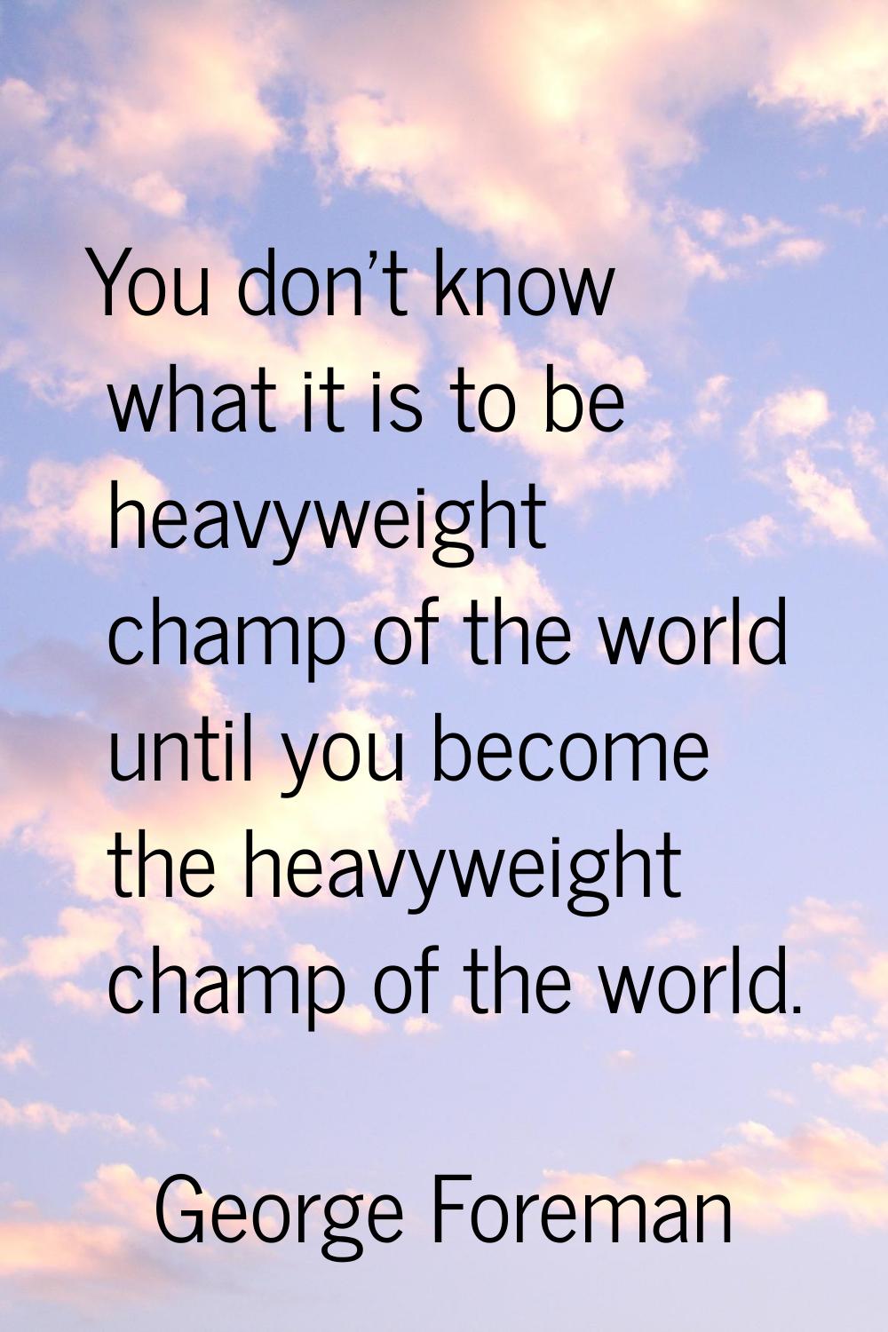 You don't know what it is to be heavyweight champ of the world until you become the heavyweight cha