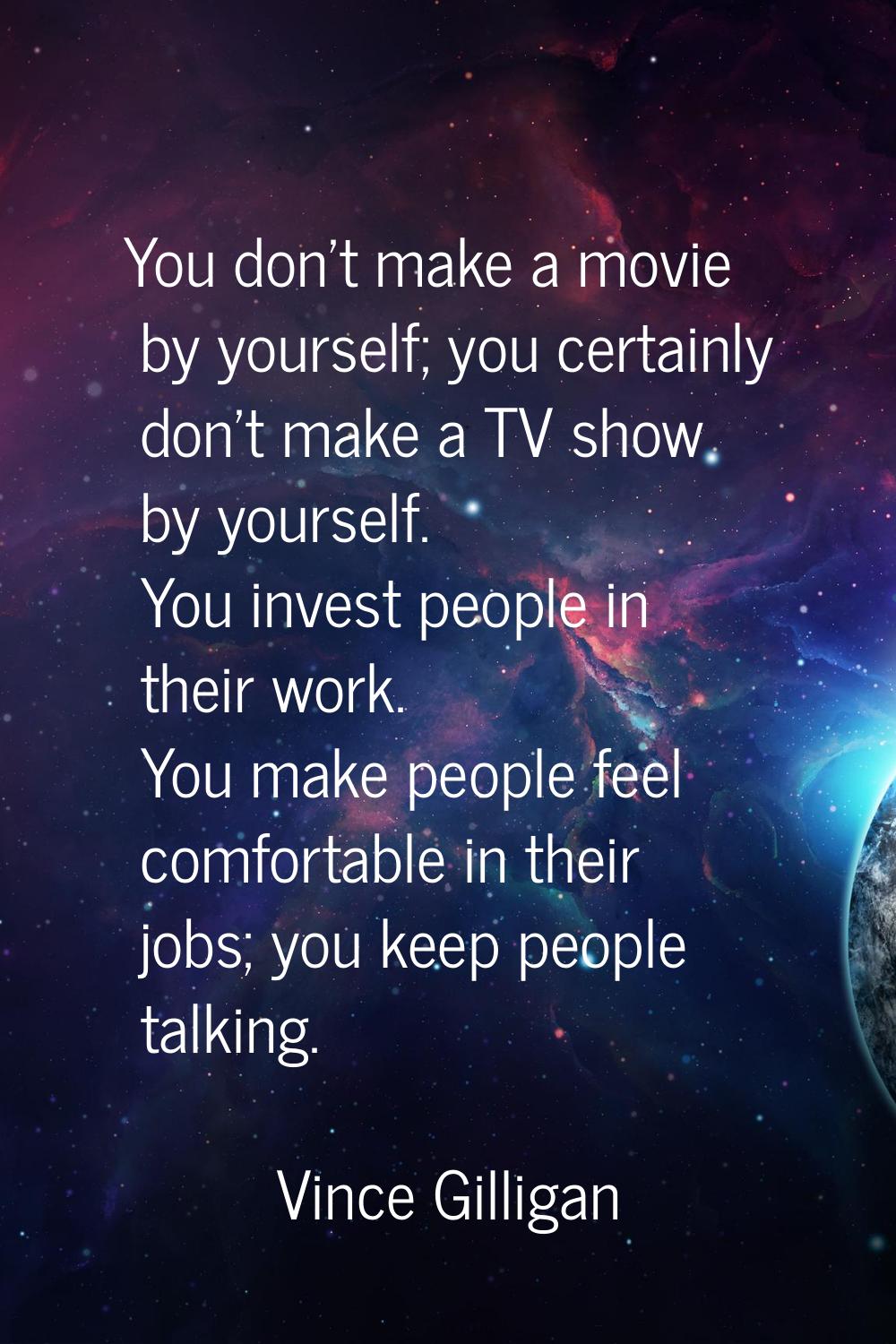 You don't make a movie by yourself; you certainly don't make a TV show by yourself. You invest peop