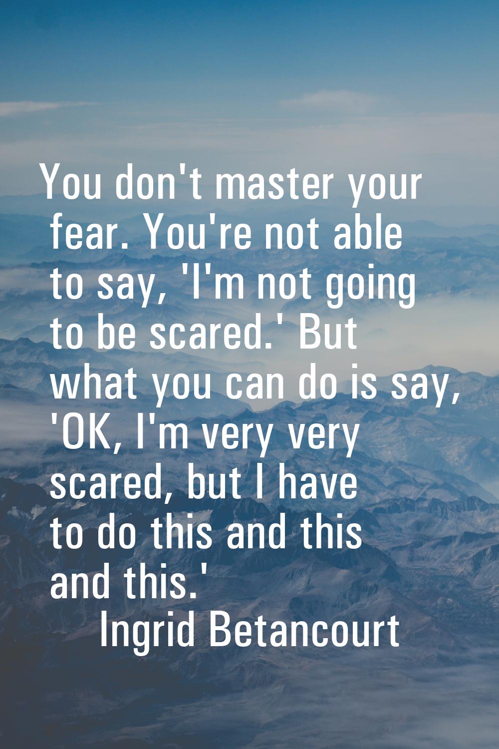 You don't master your fear. You're not able to say, 'I'm not going to be scared.' But what you can 