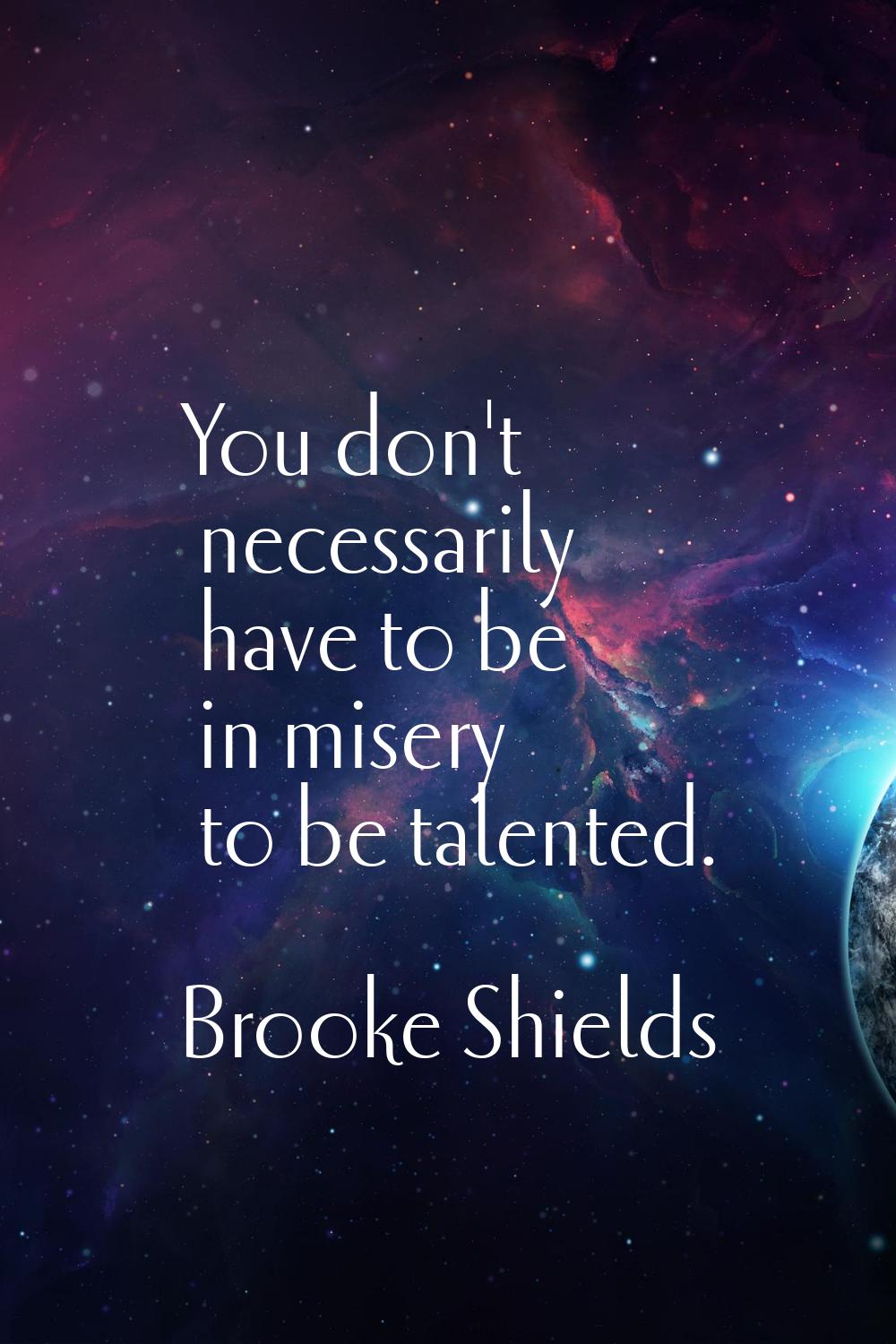 You don't necessarily have to be in misery to be talented.