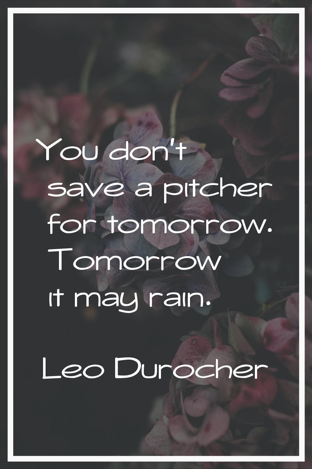 You don't save a pitcher for tomorrow. Tomorrow it may rain.