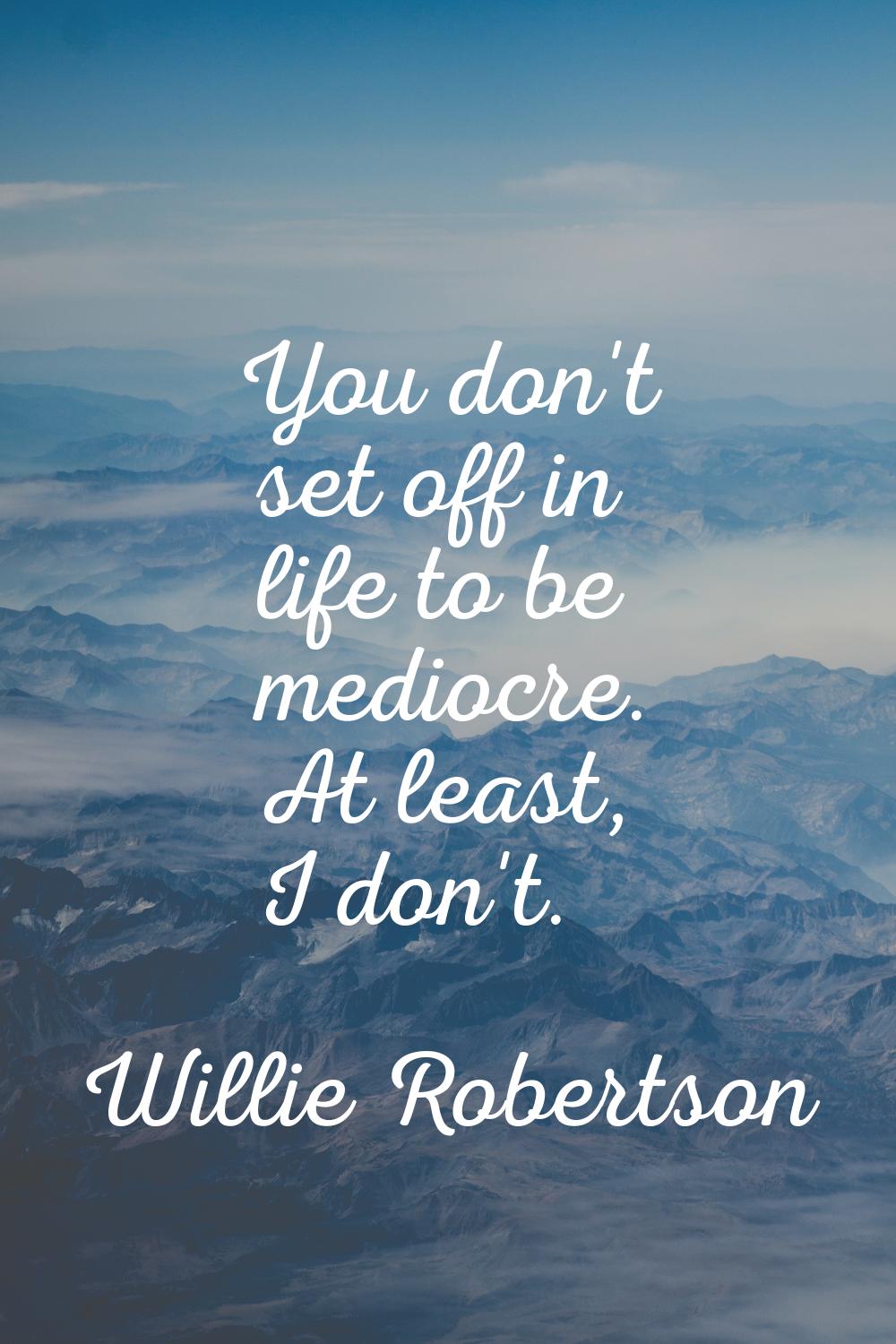 You don't set off in life to be mediocre. At least, I don't.