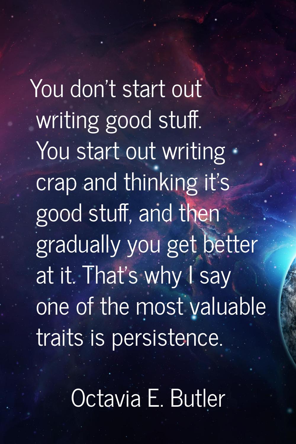 You don't start out writing good stuff. You start out writing crap and thinking it's good stuff, an