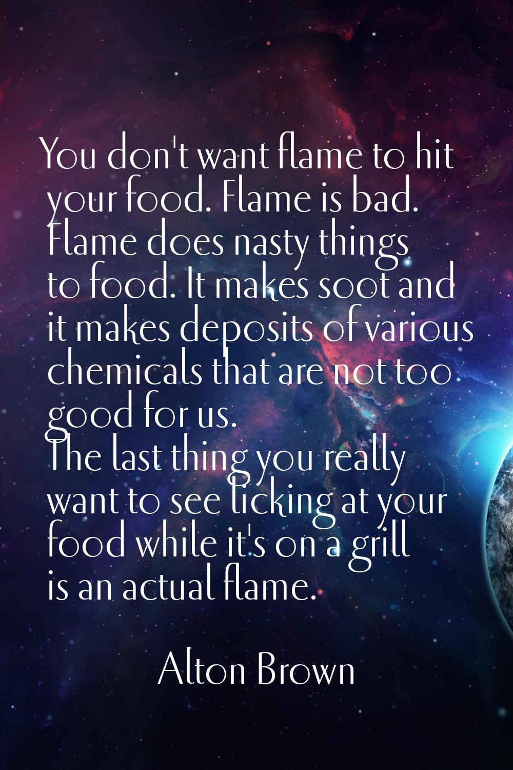 You don't want flame to hit your food. Flame is bad. Flame does nasty things to food. It makes soot