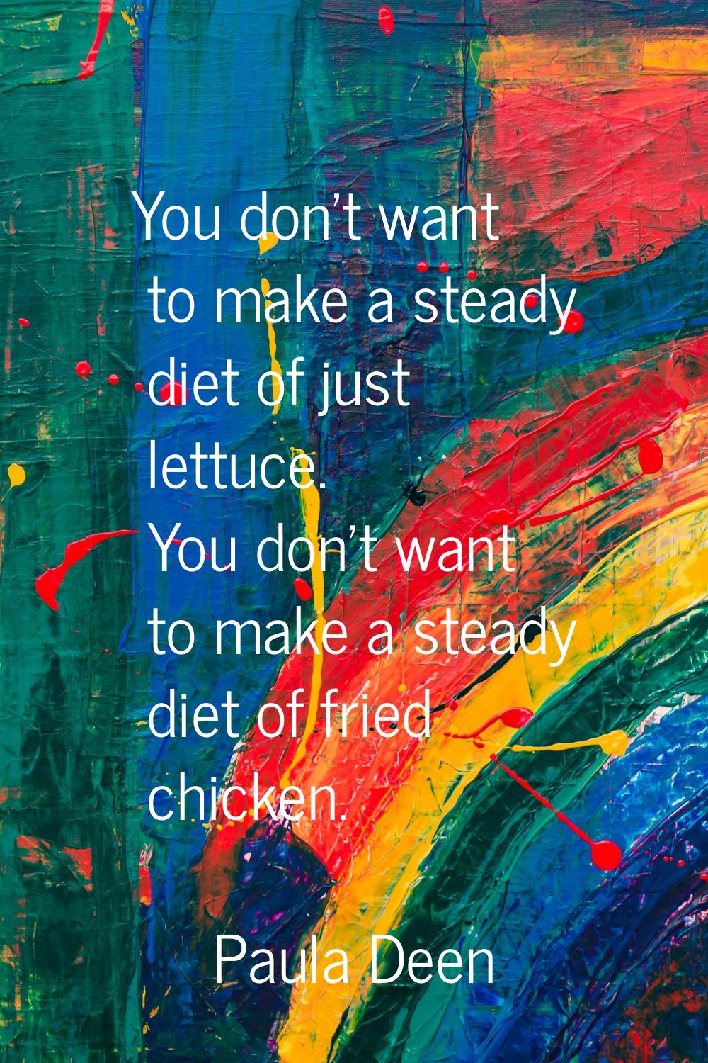 You don't want to make a steady diet of just lettuce. You don't want to make a steady diet of fried