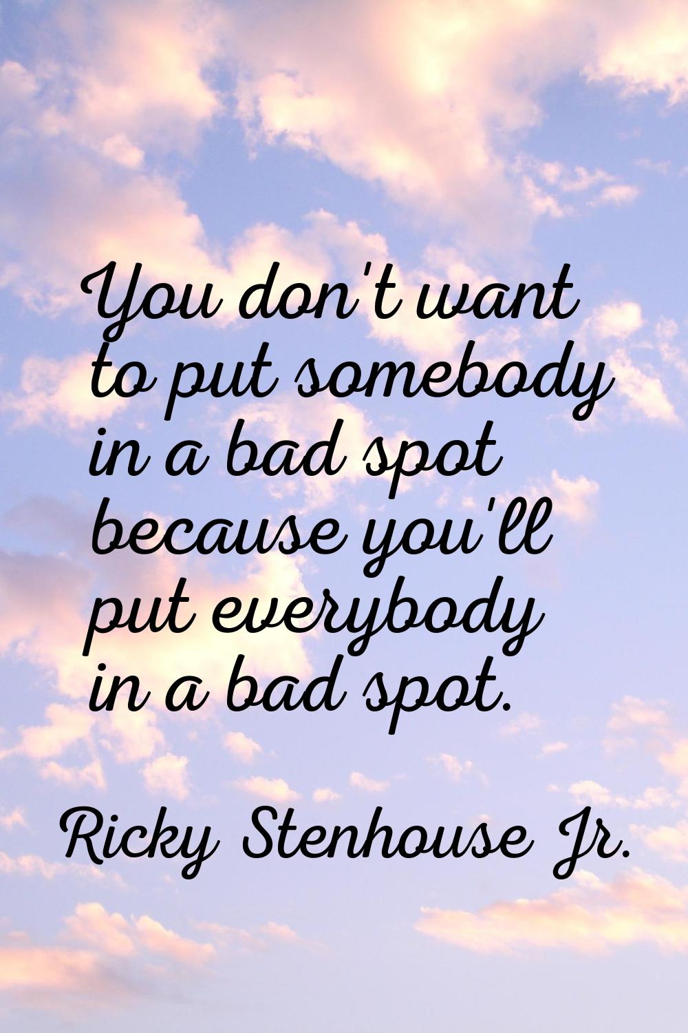 You don't want to put somebody in a bad spot because you'll put everybody in a bad spot.