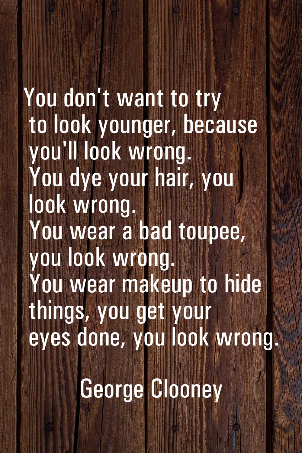 You don't want to try to look younger, because you'll look wrong. You dye your hair, you look wrong