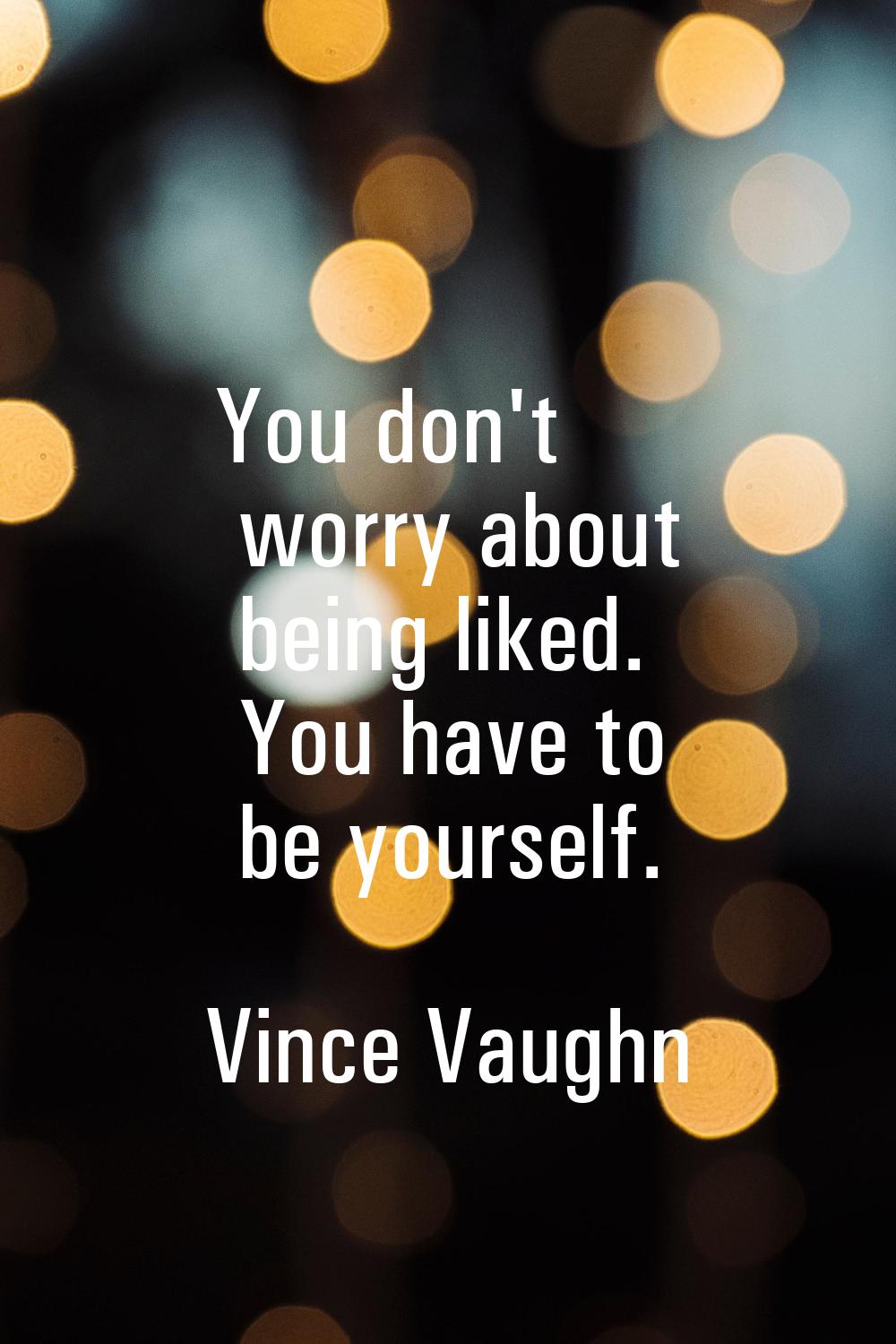 You don't worry about being liked. You have to be yourself.