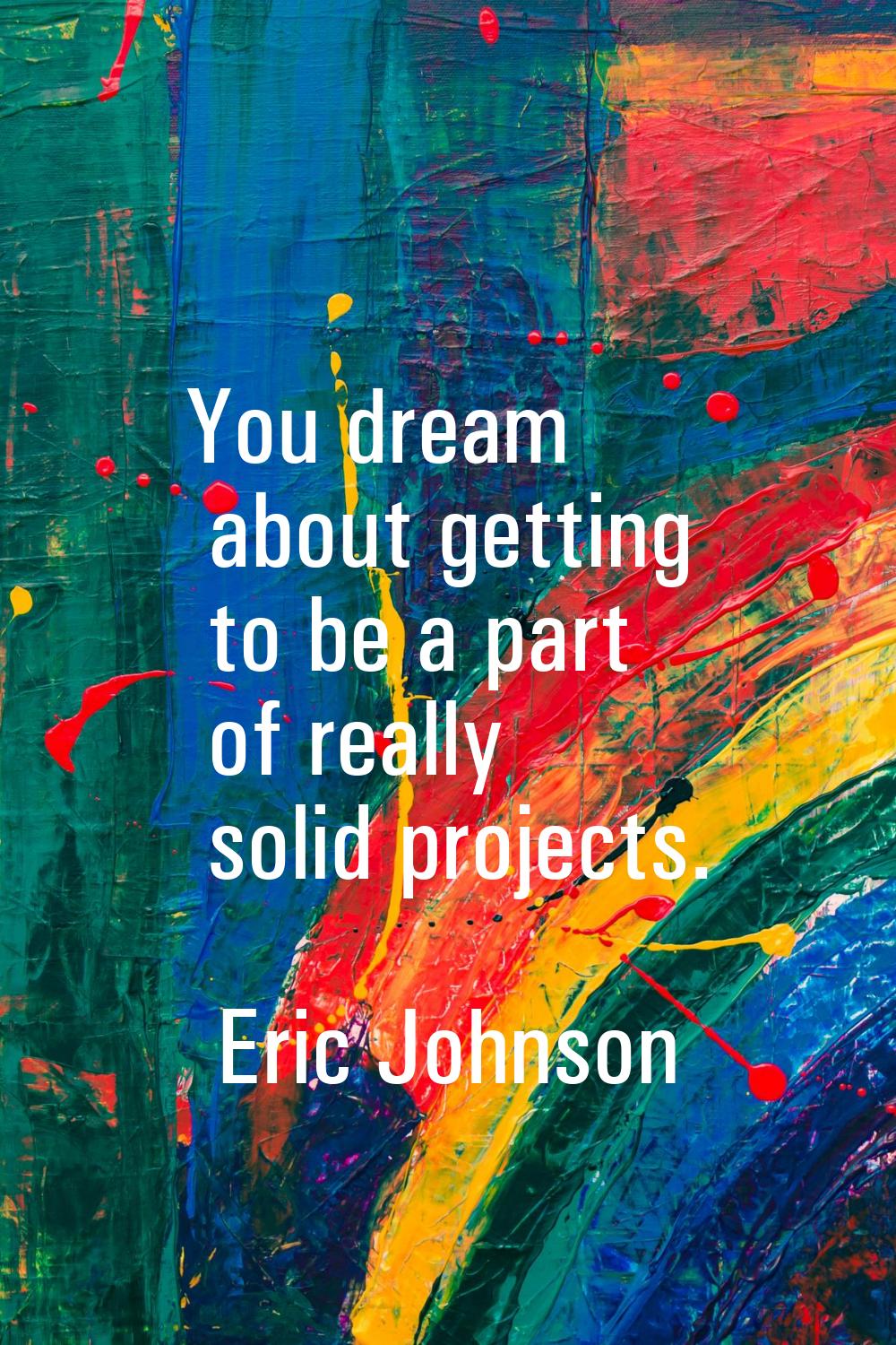 You dream about getting to be a part of really solid projects.