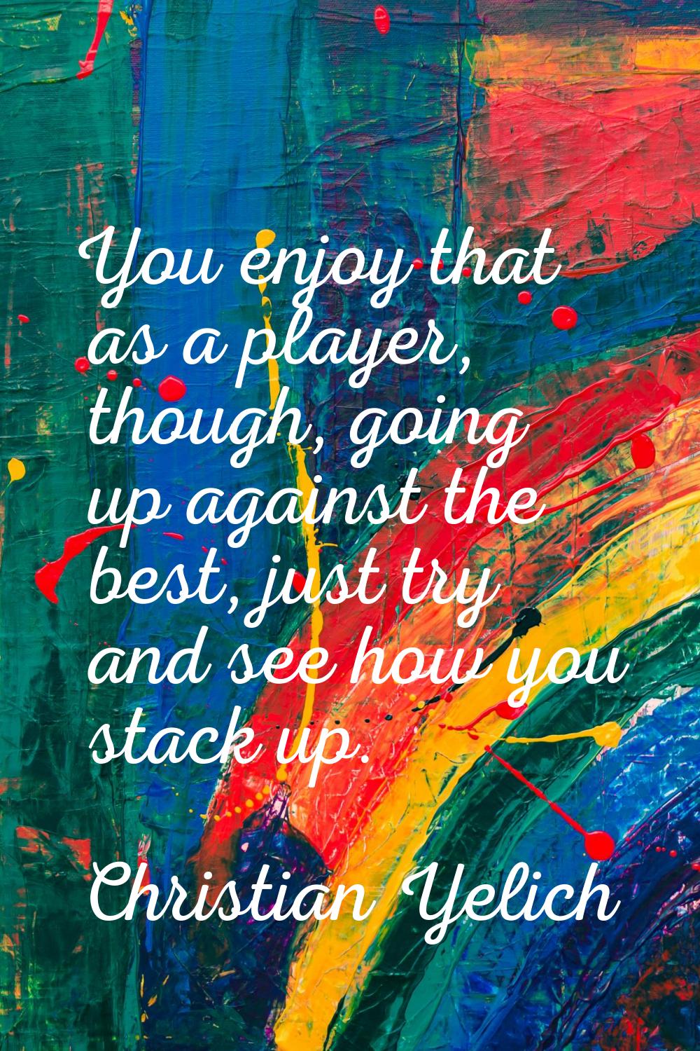 You enjoy that as a player, though, going up against the best, just try and see how you stack up.