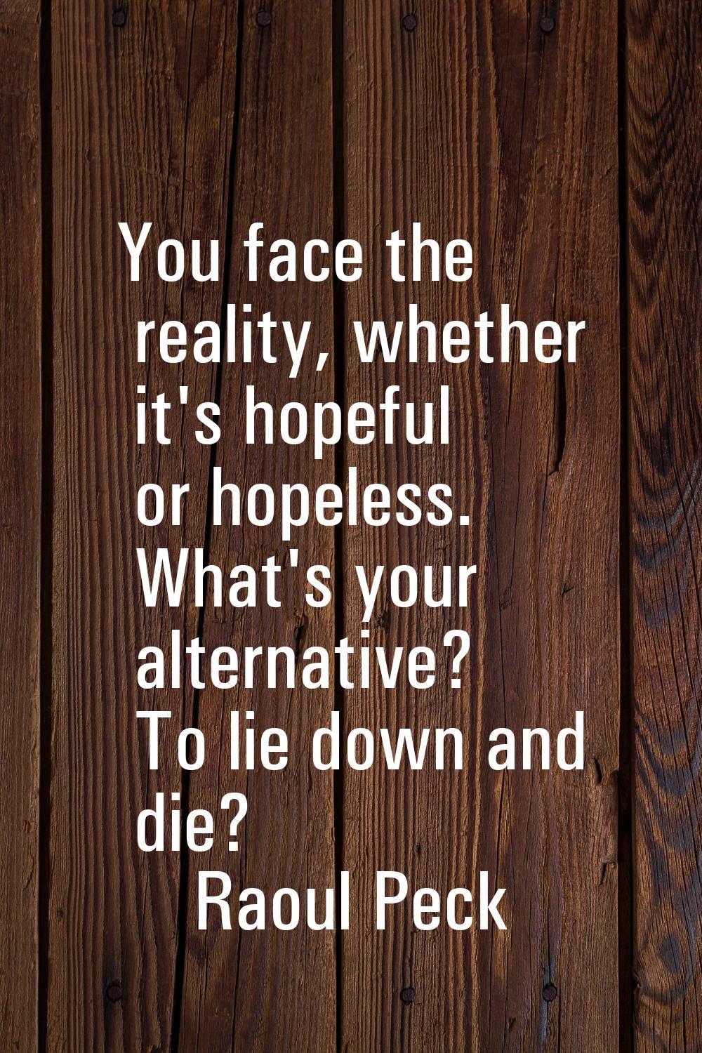 You face the reality, whether it's hopeful or hopeless. What's your alternative? To lie down and di