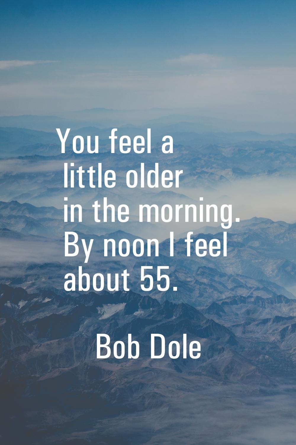 You feel a little older in the morning. By noon I feel about 55.