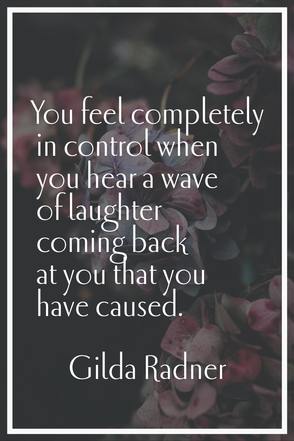 You feel completely in control when you hear a wave of laughter coming back at you that you have ca