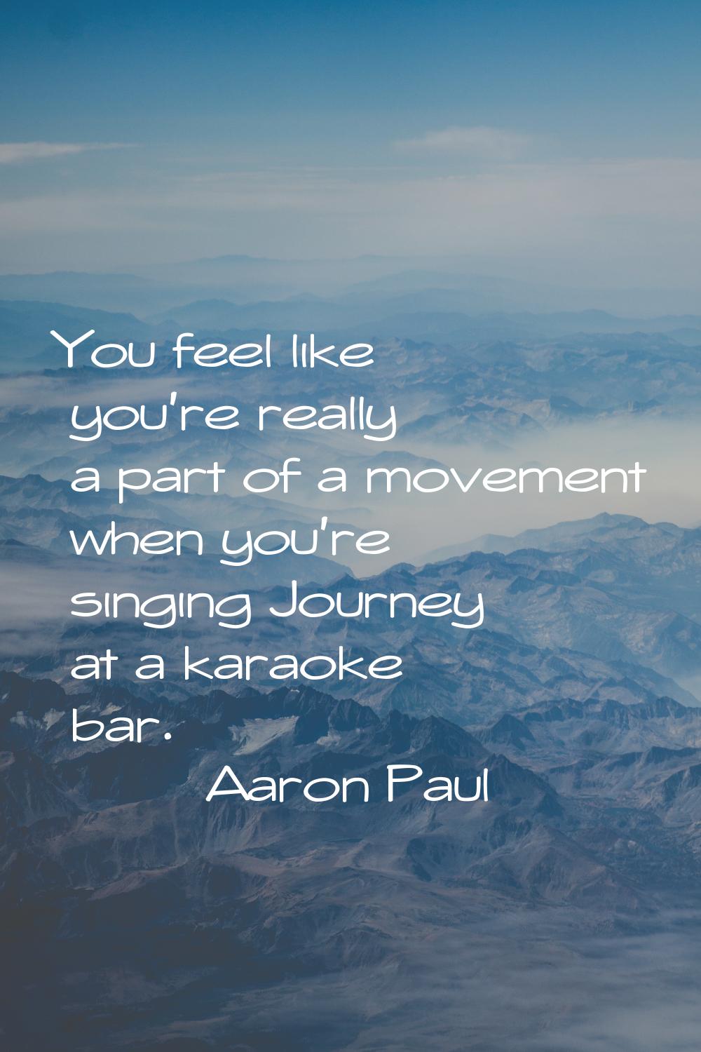 You feel like you're really a part of a movement when you're singing Journey at a karaoke bar.
