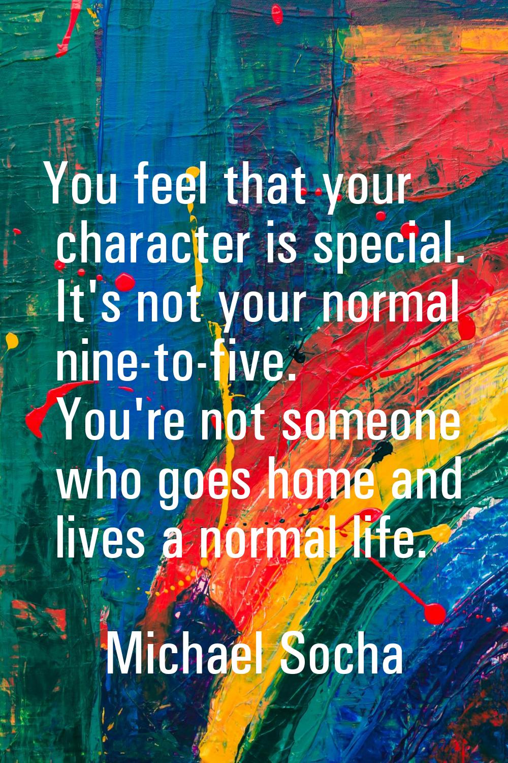 You feel that your character is special. It's not your normal nine-to-five. You're not someone who 