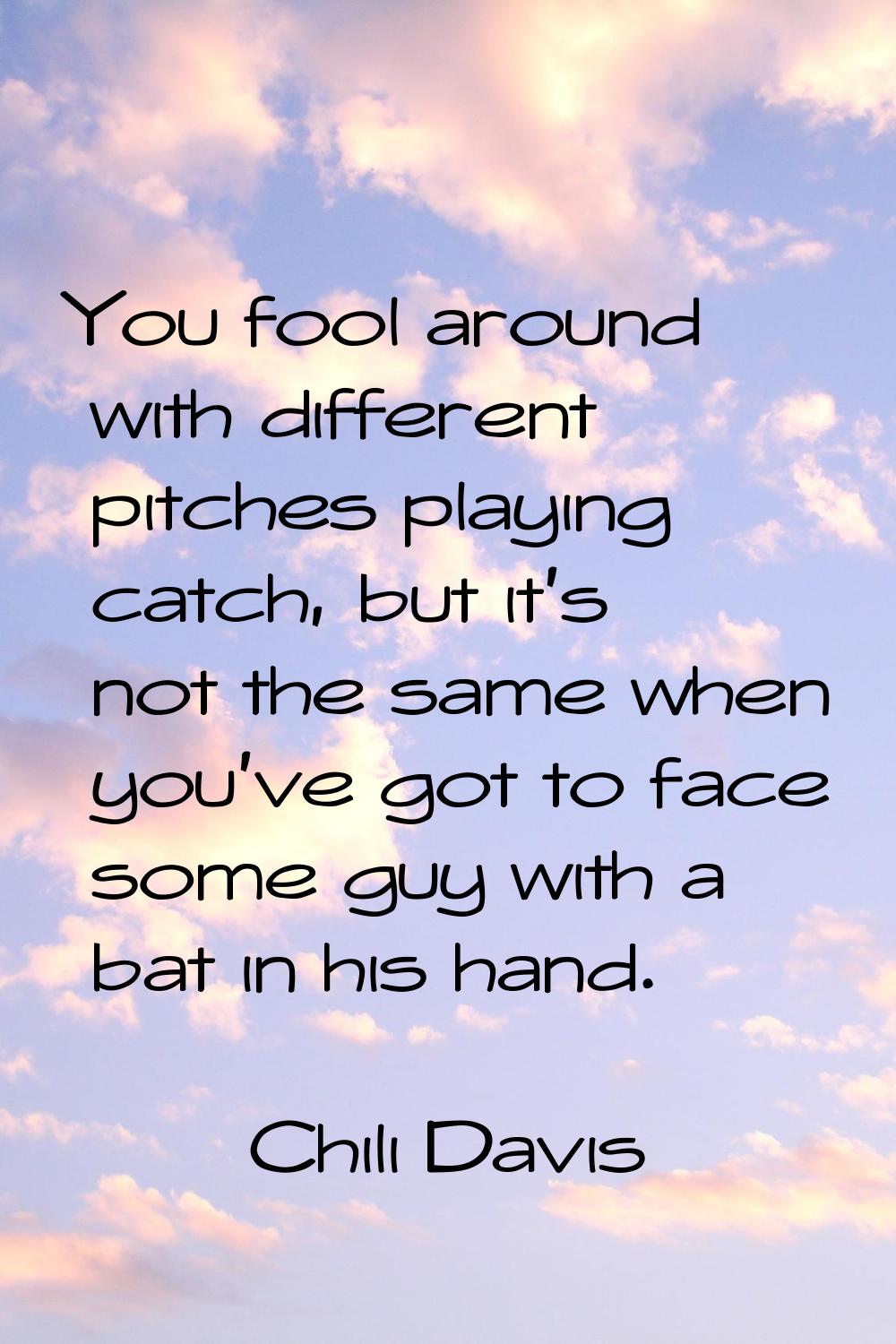 You fool around with different pitches playing catch, but it's not the same when you've got to face