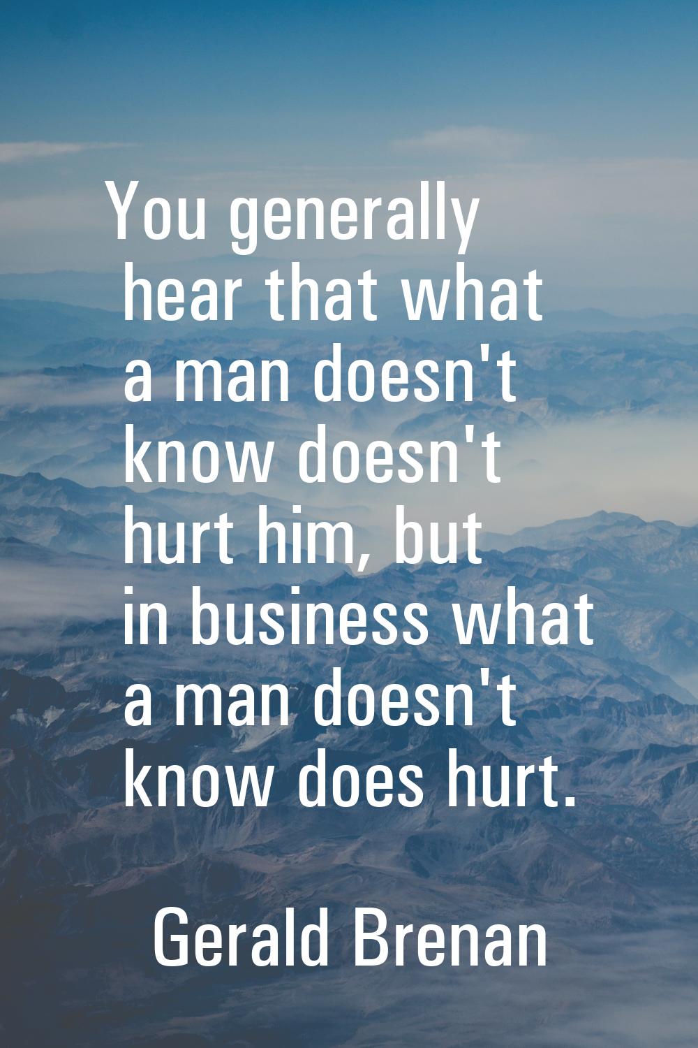 You generally hear that what a man doesn't know doesn't hurt him, but in business what a man doesn'