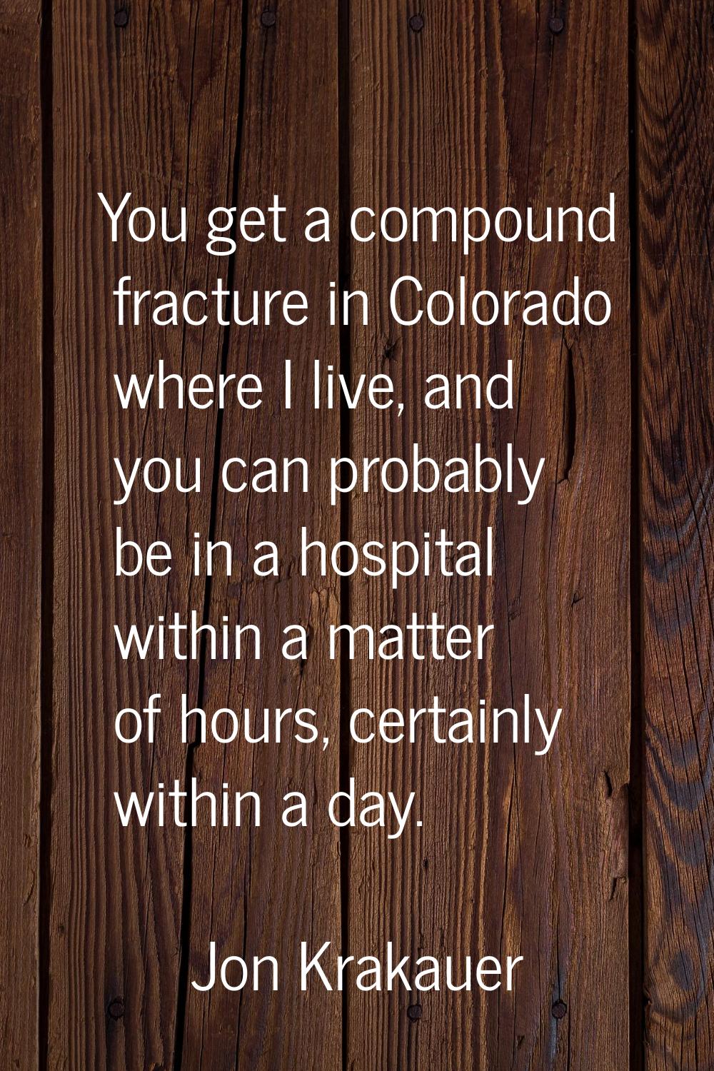 You get a compound fracture in Colorado where I live, and you can probably be in a hospital within 