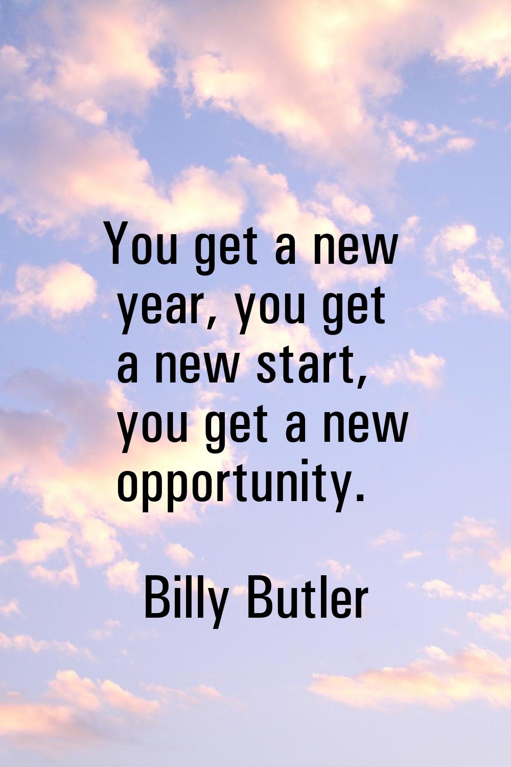 You get a new year, you get a new start, you get a new opportunity.