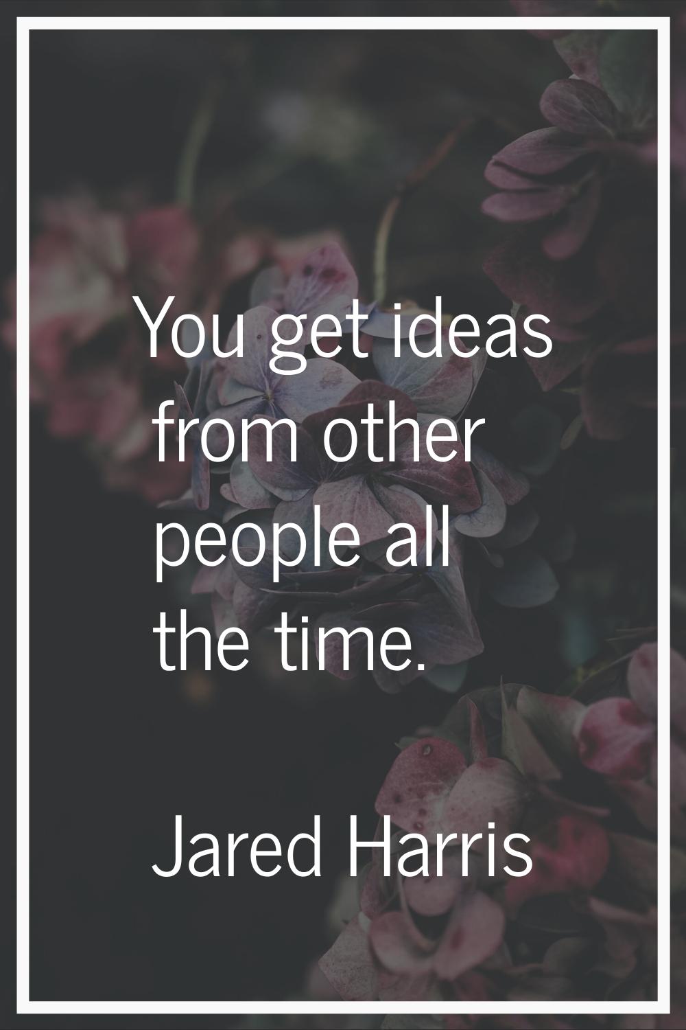 You get ideas from other people all the time.
