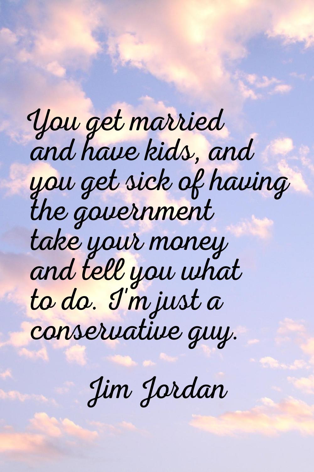 You get married and have kids, and you get sick of having the government take your money and tell y
