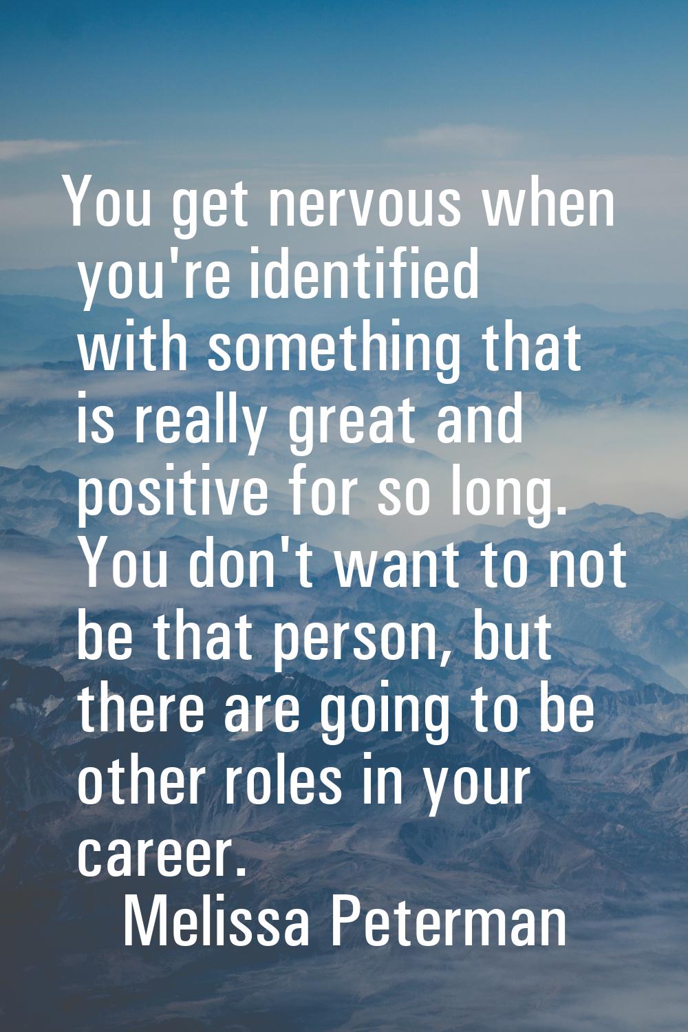 You get nervous when you're identified with something that is really great and positive for so long