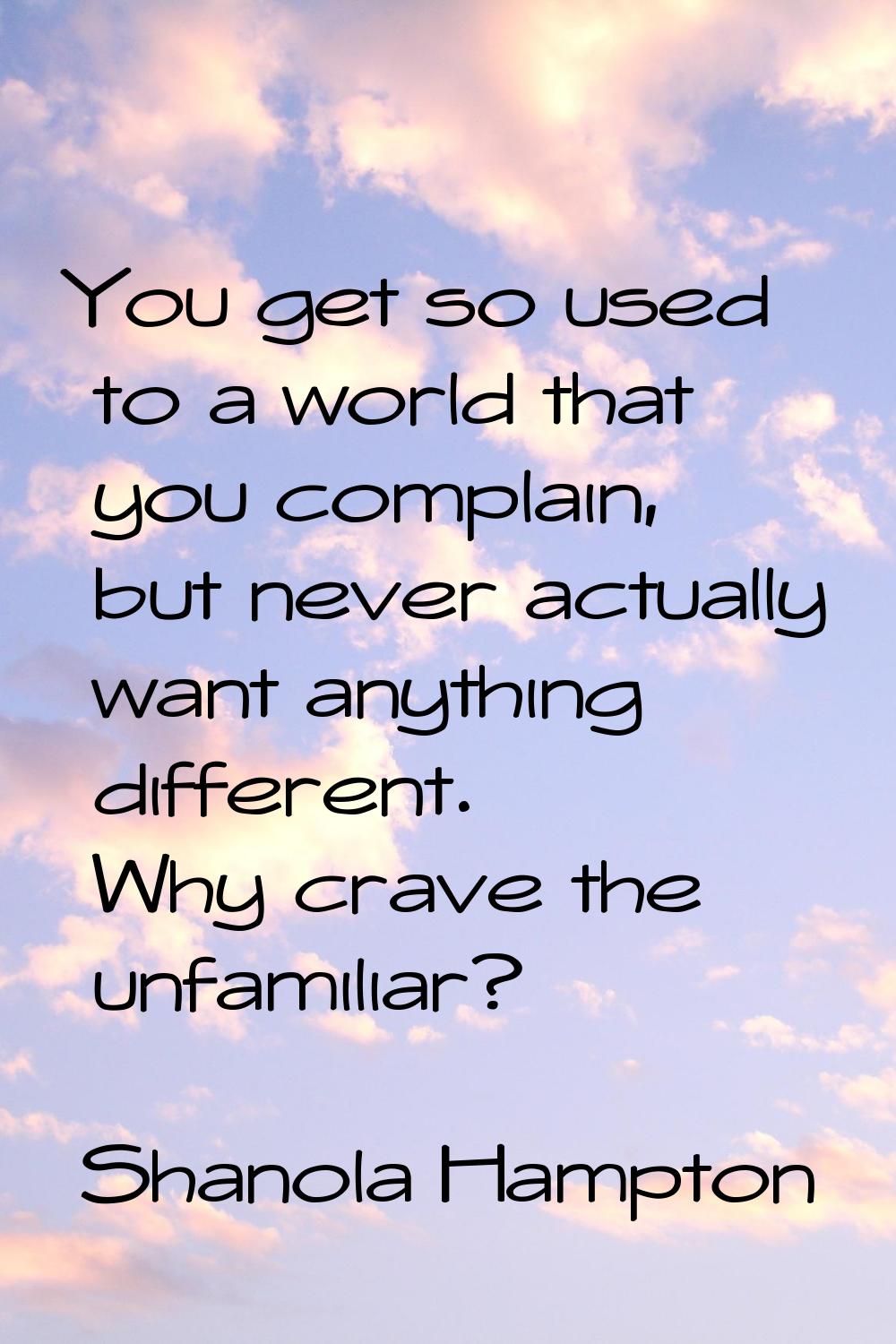 You get so used to a world that you complain, but never actually want anything different. Why crave