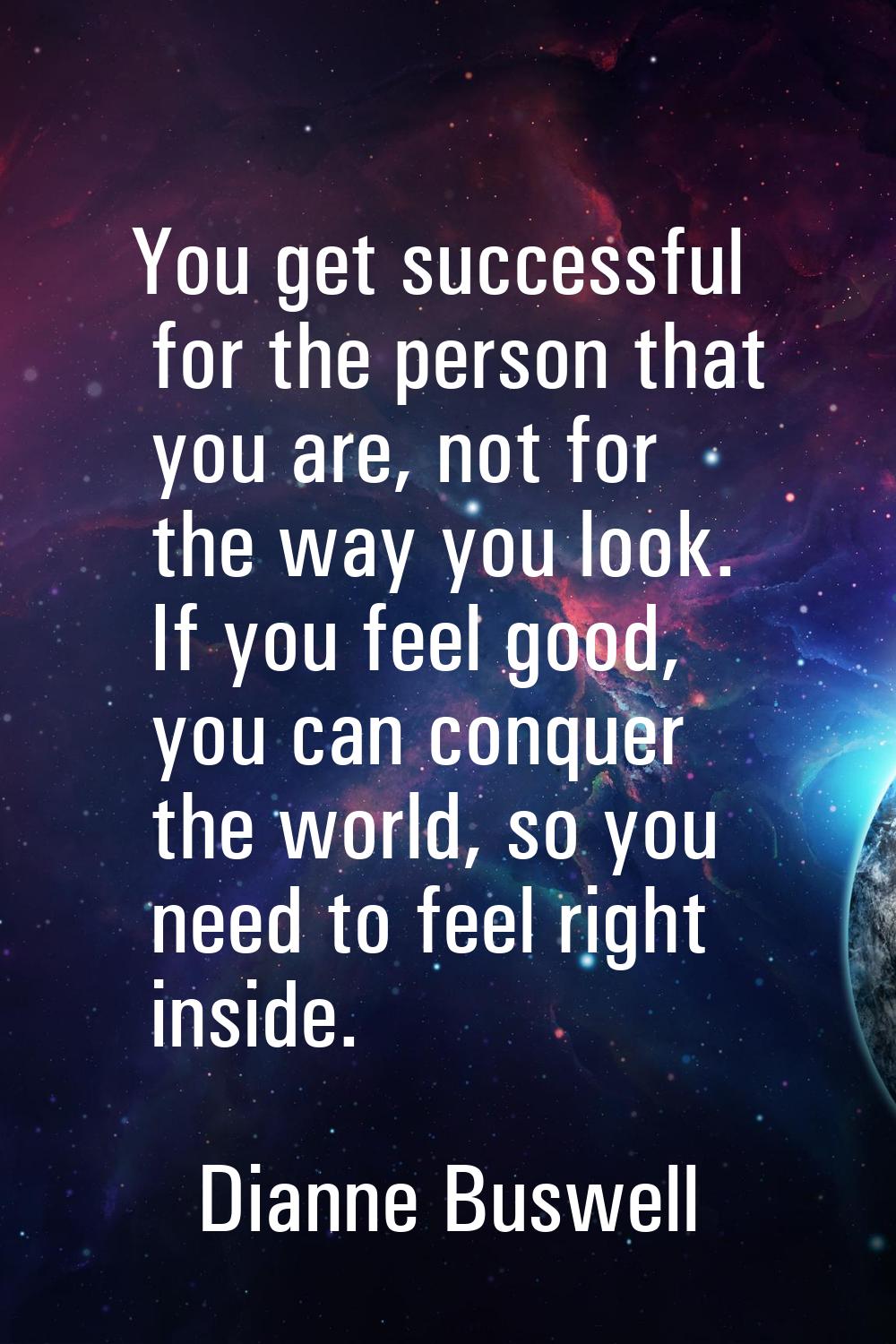 You get successful for the person that you are, not for the way you look. If you feel good, you can