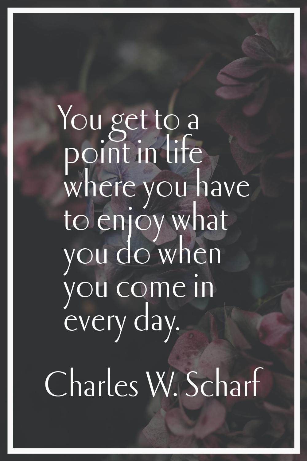 You get to a point in life where you have to enjoy what you do when you come in every day.