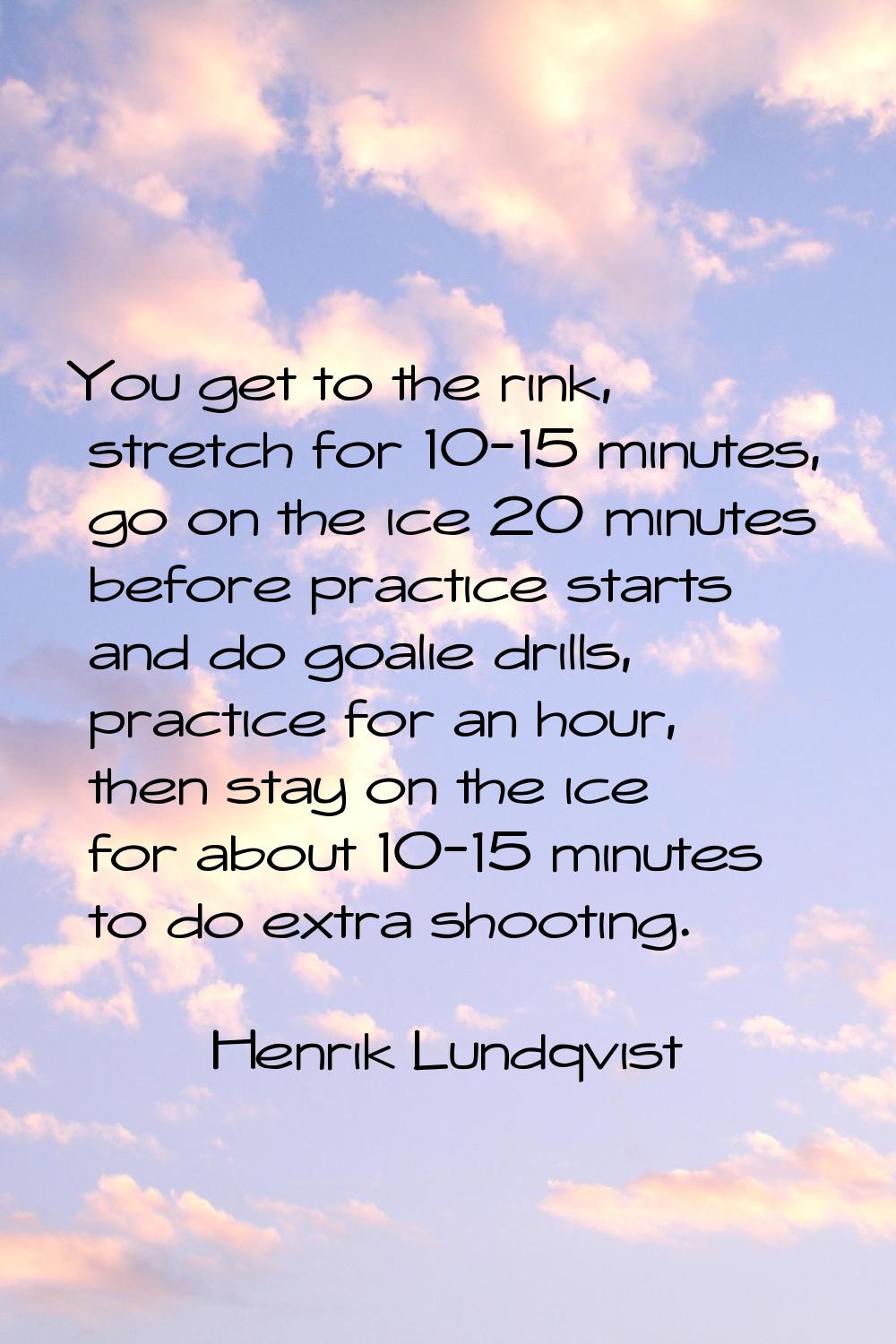 You get to the rink, stretch for 10-15 minutes, go on the ice 20 minutes before practice starts and