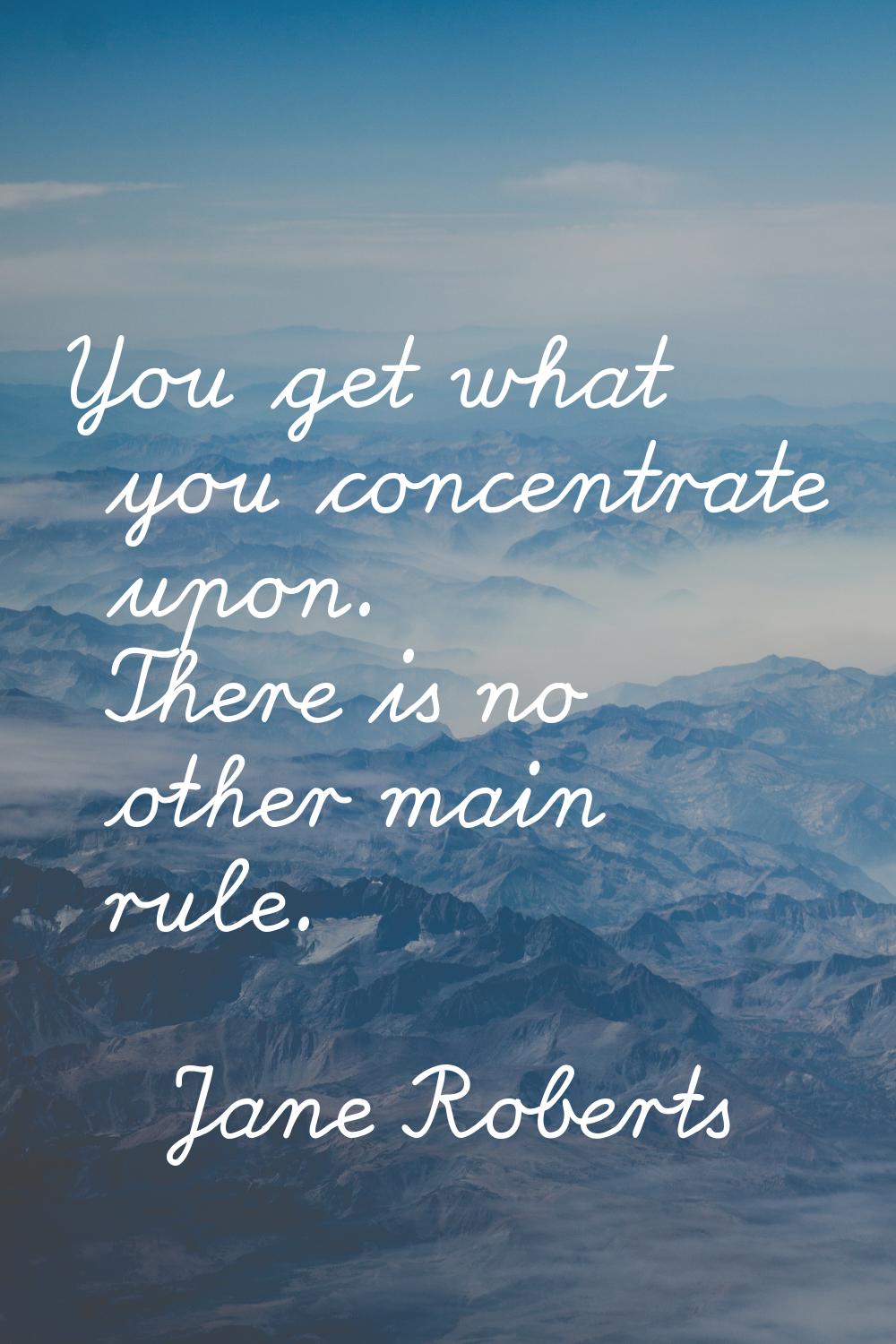 You get what you concentrate upon. There is no other main rule.