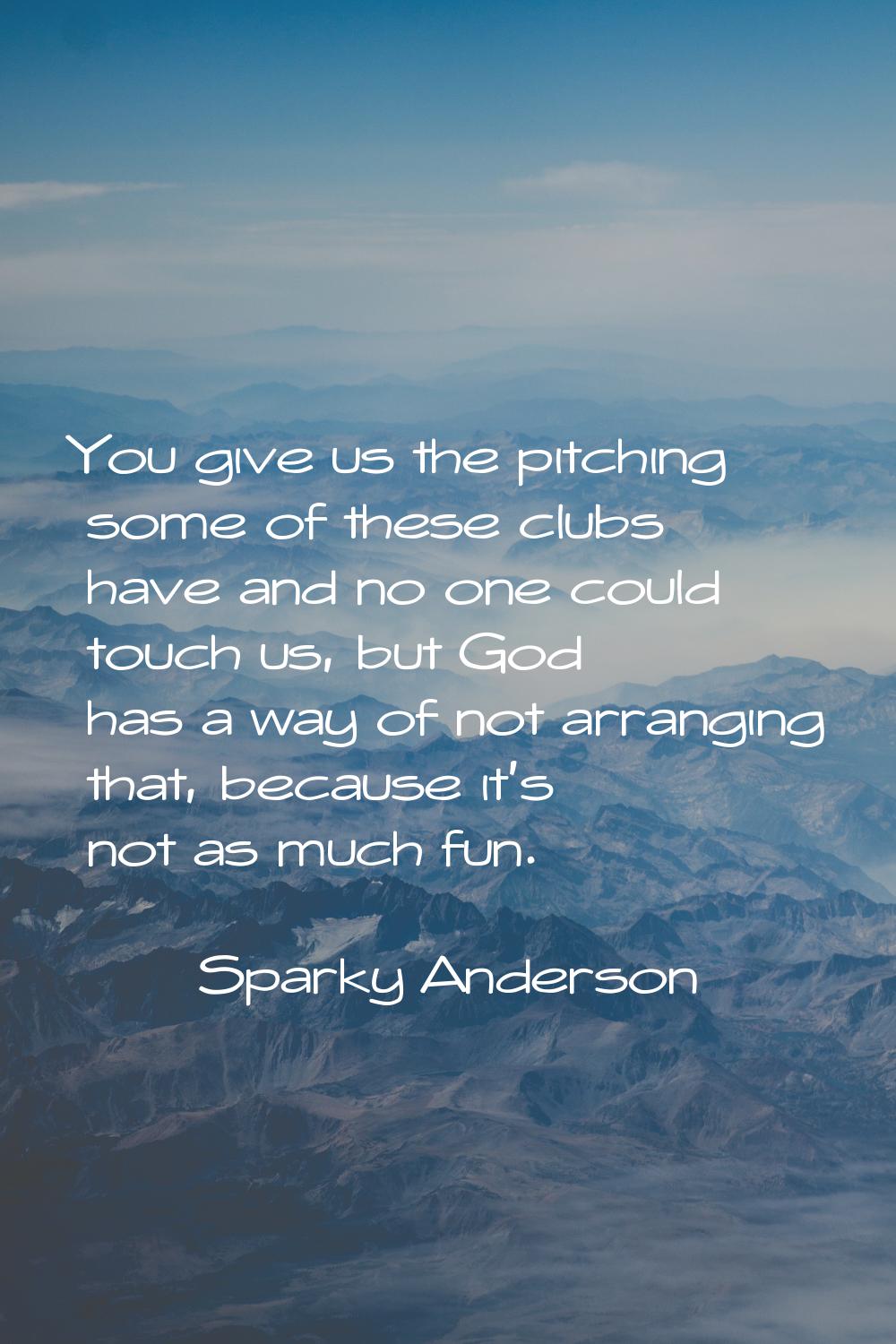 You give us the pitching some of these clubs have and no one could touch us, but God has a way of n