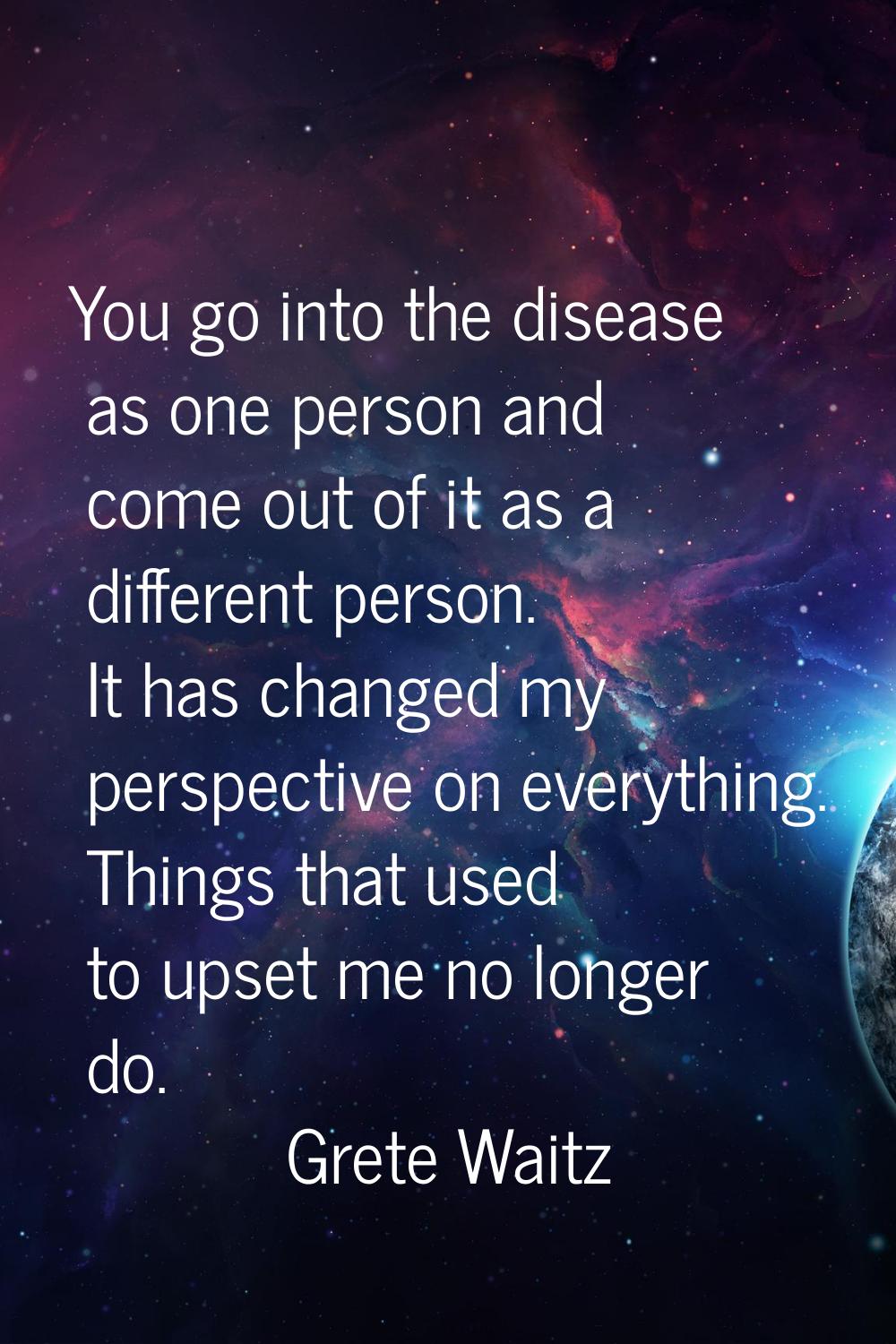 You go into the disease as one person and come out of it as a different person. It has changed my p