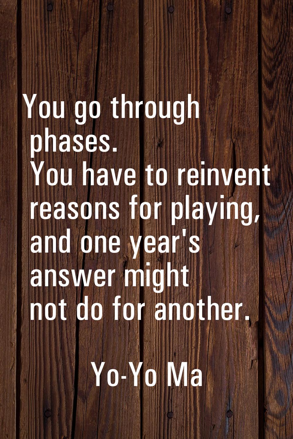 You go through phases. You have to reinvent reasons for playing, and one year's answer might not do