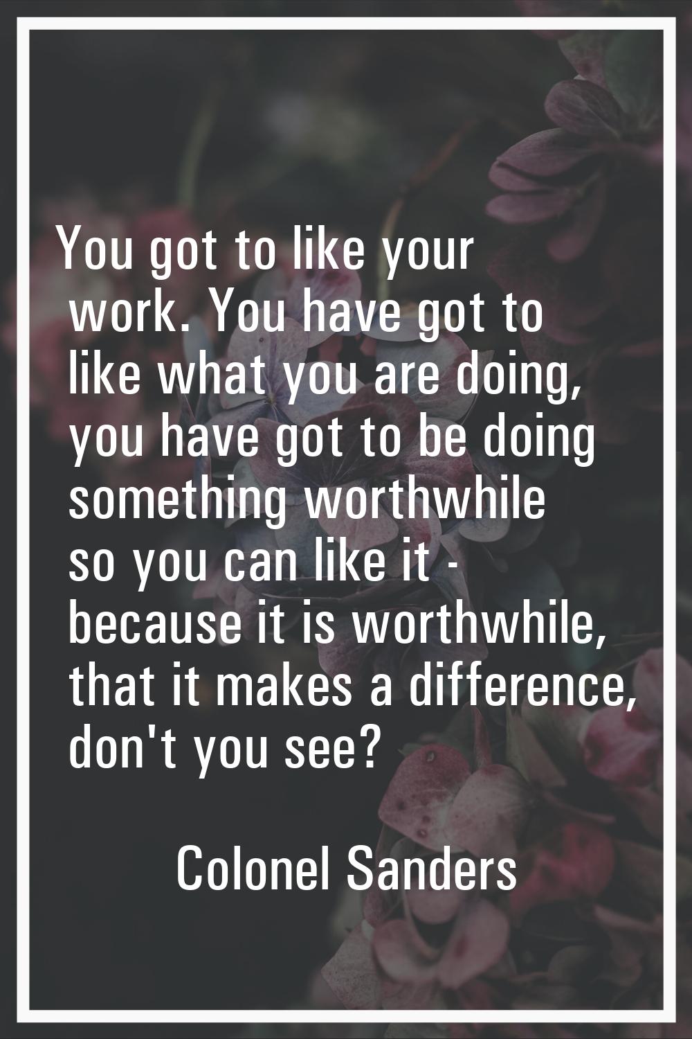 You got to like your work. You have got to like what you are doing, you have got to be doing someth