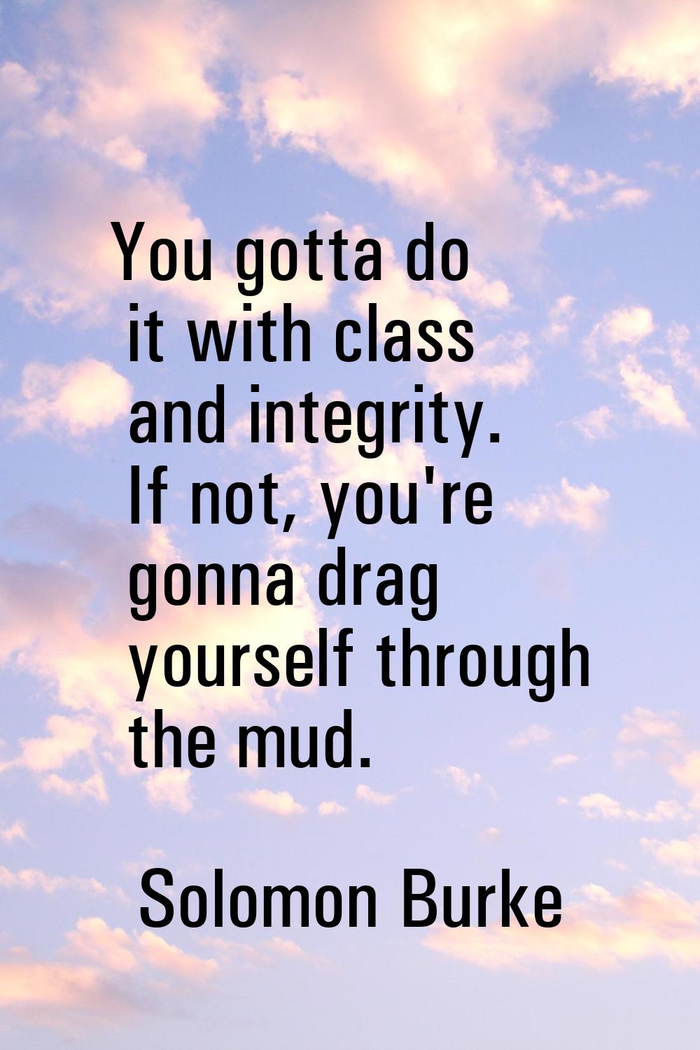 You gotta do it with class and integrity. If not, you're gonna drag yourself through the mud.