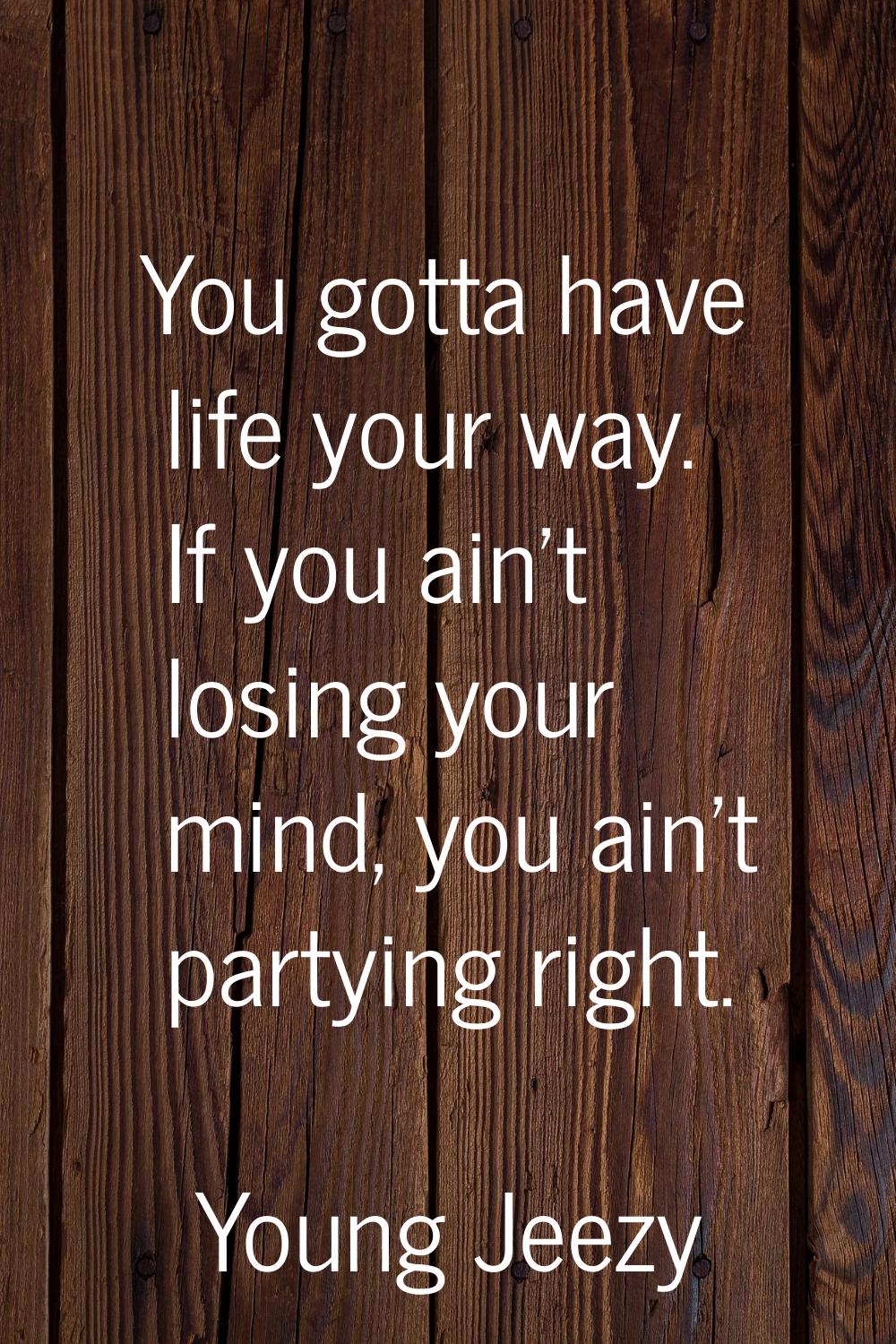 You gotta have life your way. If you ain't losing your mind, you ain't partying right.