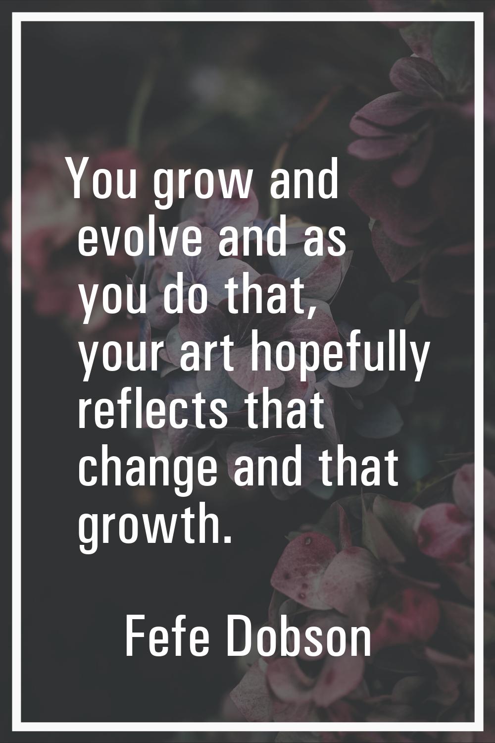 You grow and evolve and as you do that, your art hopefully reflects that change and that growth.