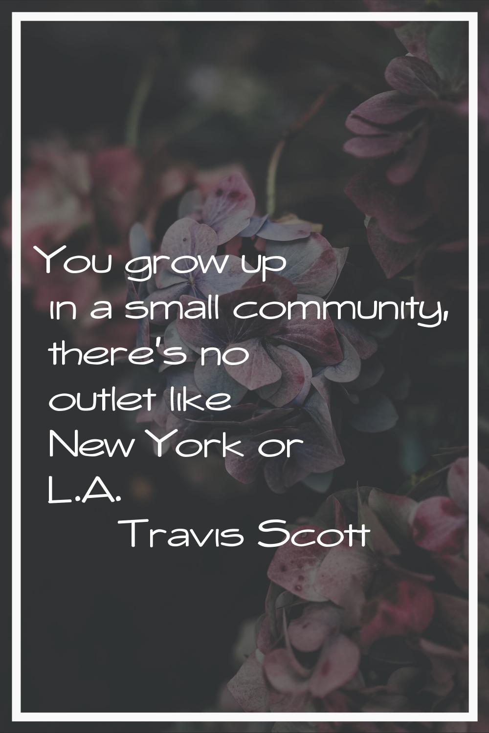 You grow up in a small community, there's no outlet like New York or L.A.