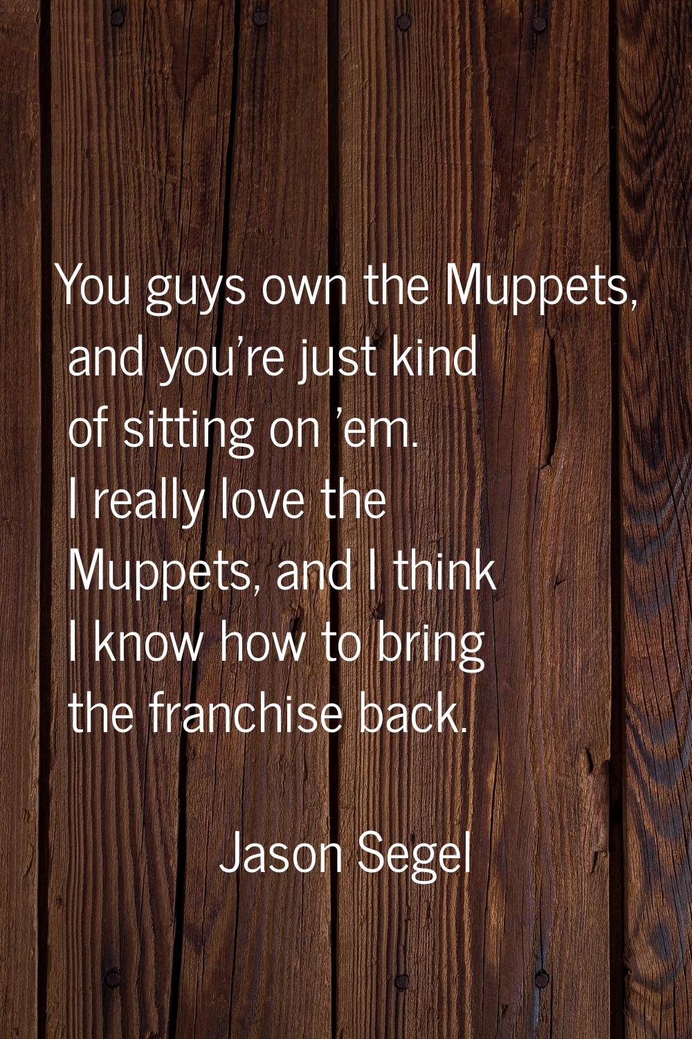 You guys own the Muppets, and you're just kind of sitting on 'em. I really love the Muppets, and I 