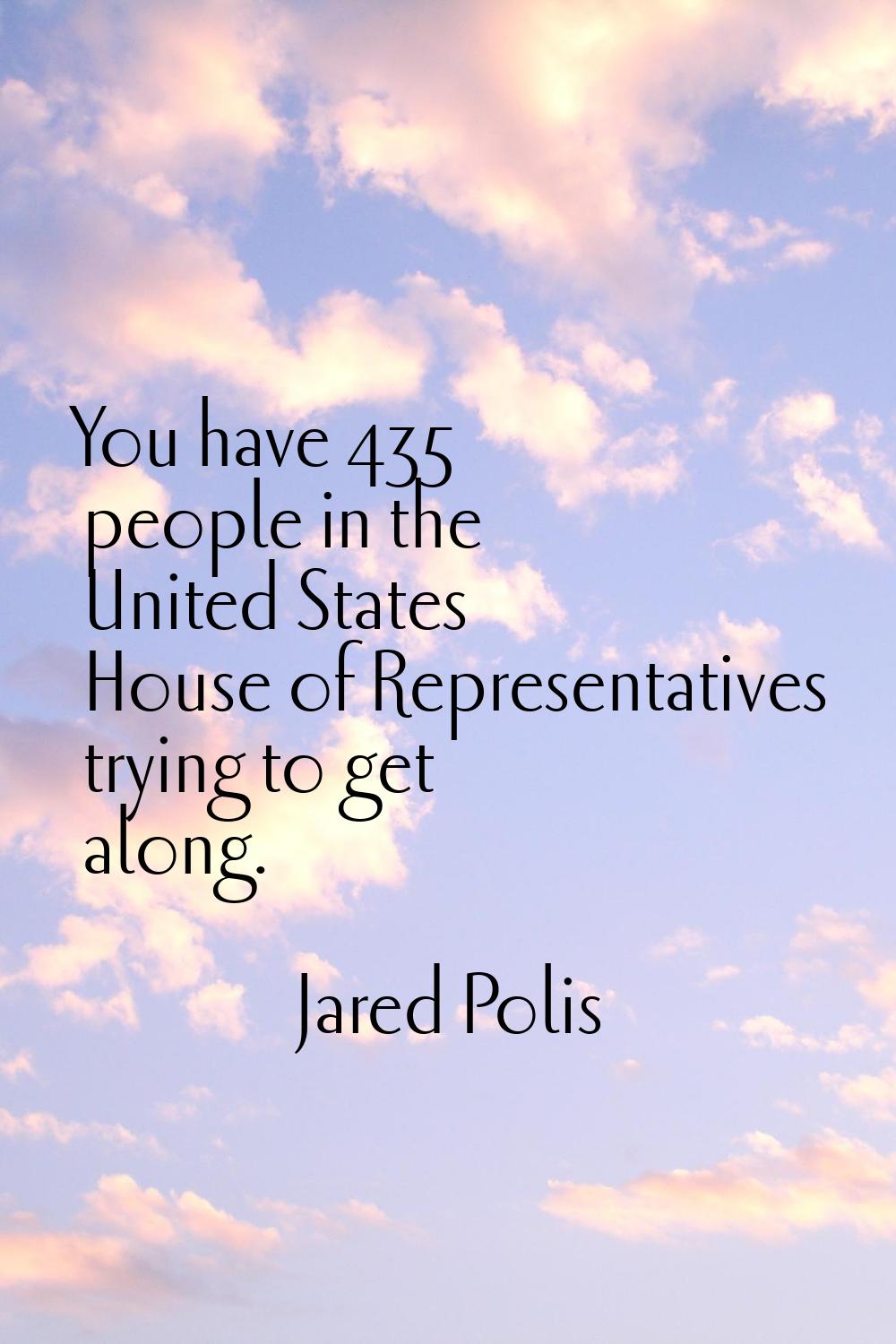 You have 435 people in the United States House of Representatives trying to get along.