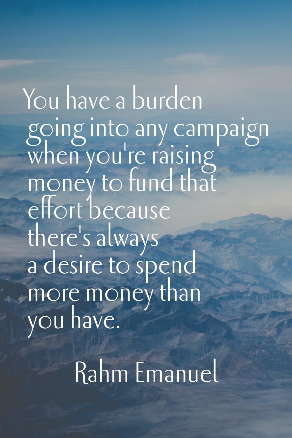 You have a burden going into any campaign when you're raising money to fund that effort because the