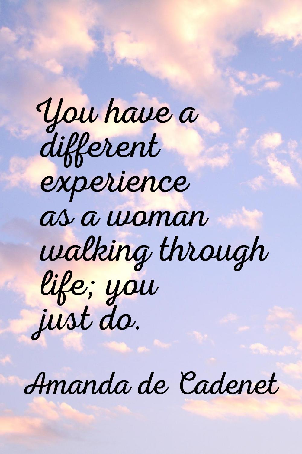 You have a different experience as a woman walking through life; you just do.