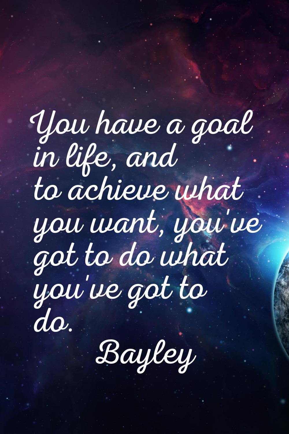 You have a goal in life, and to achieve what you want, you've got to do what you've got to do.
