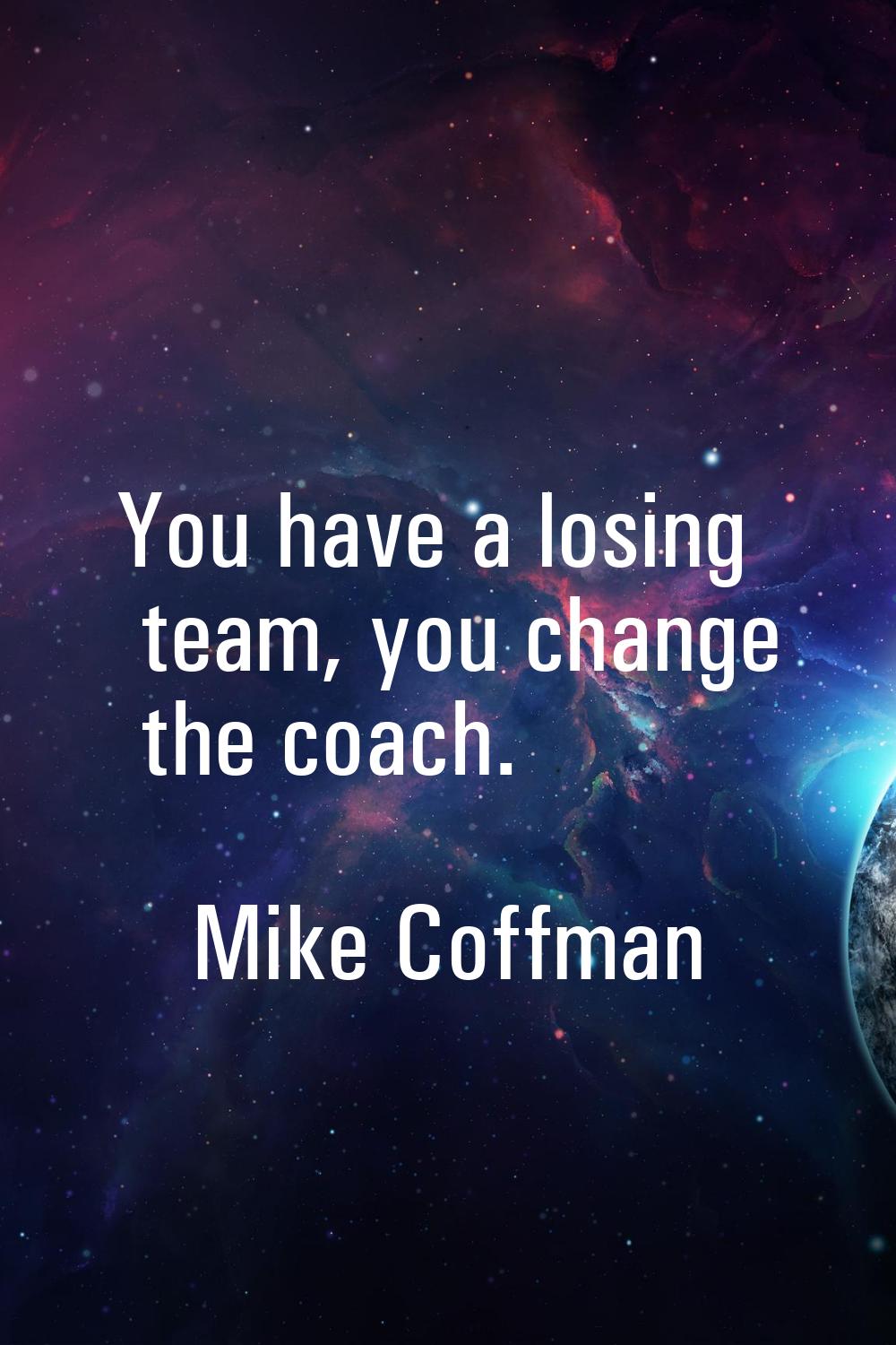 You have a losing team, you change the coach.