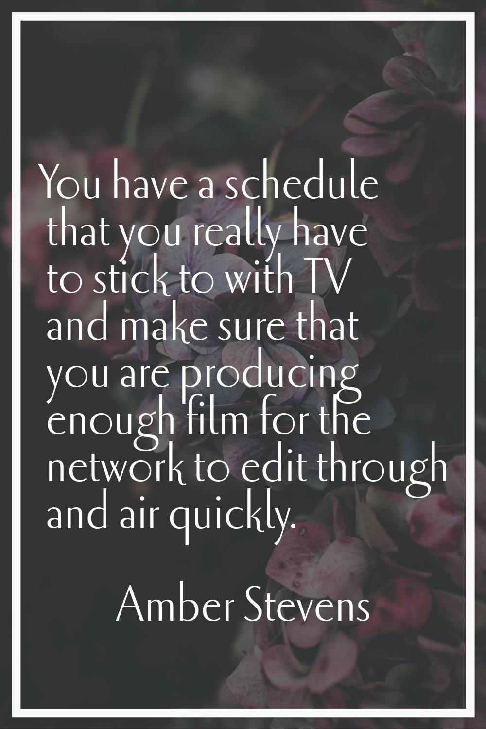 You have a schedule that you really have to stick to with TV and make sure that you are producing e