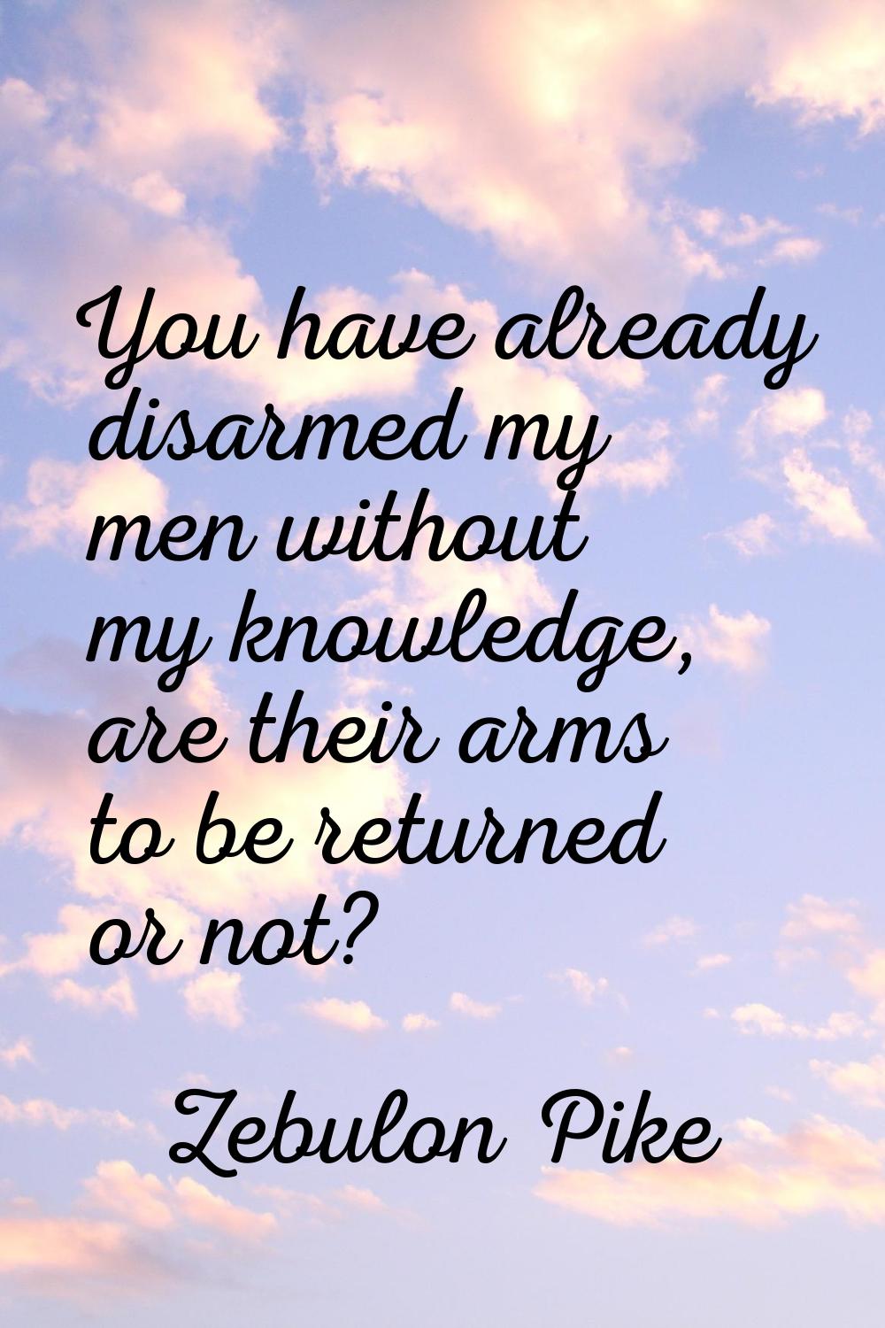 You have already disarmed my men without my knowledge, are their arms to be returned or not?