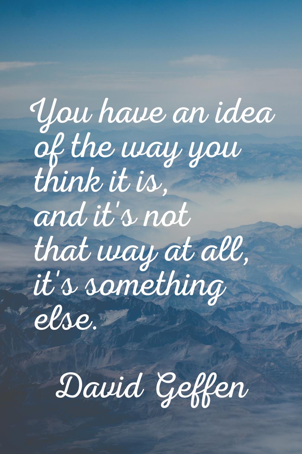 You have an idea of the way you think it is, and it's not that way at all, it's something else.