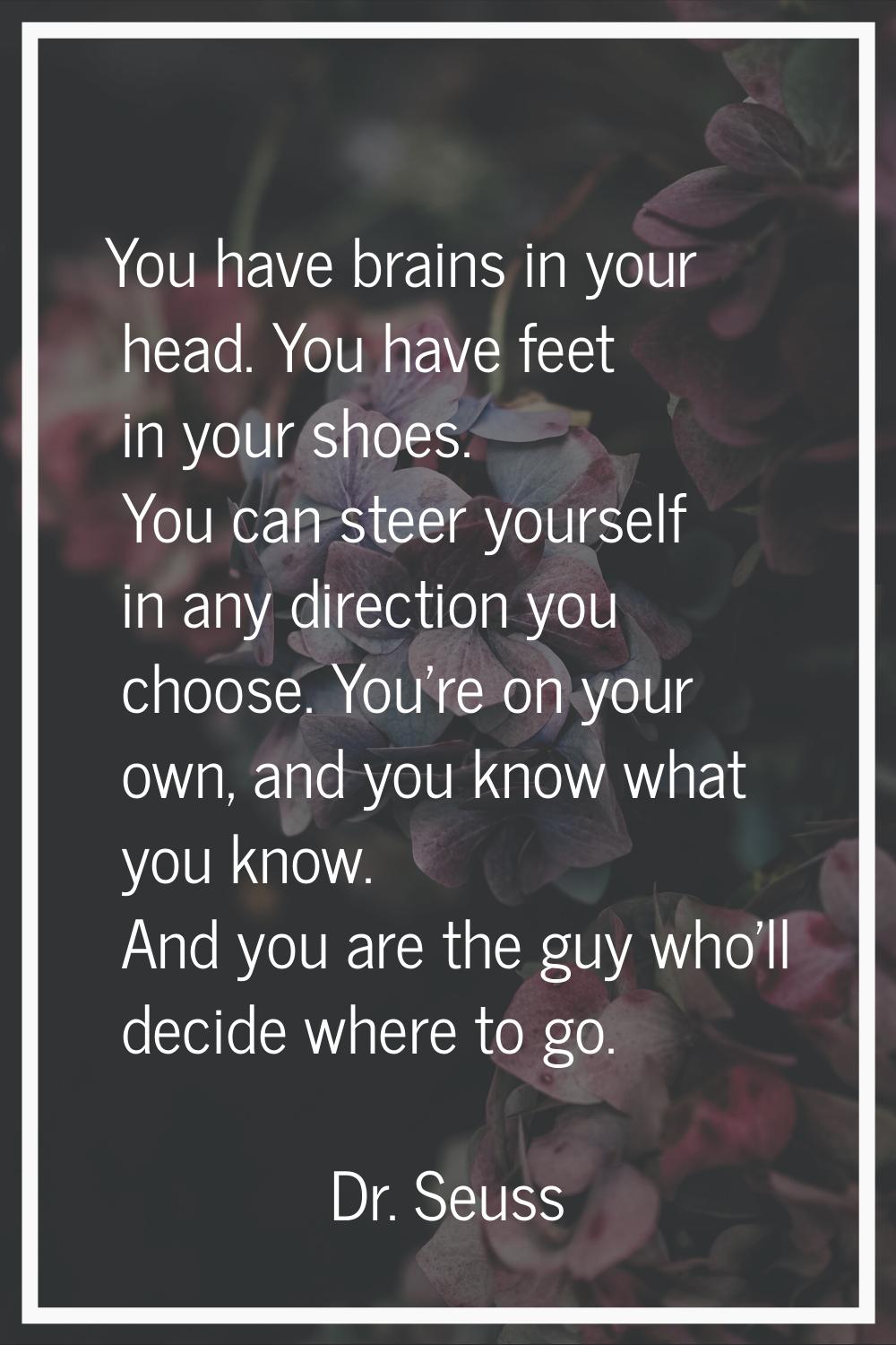 You have brains in your head. You have feet in your shoes. You can steer yourself in any direction 